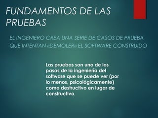 FUNDAMENTOS DE LAS
PRUEBAS
EL INGENIERO CREA UNA SERIE DE CASOS DE PRUEBA
QUE INTENTAN «DEMOLER» EL SOFTWARE CONSTRUIDO
Las pruebas son uno de los
pasos de la ingeniería del
software que se puede ver (por
lo menos, psicológicamente)
como destructivo en lugar de
constructivo.
 