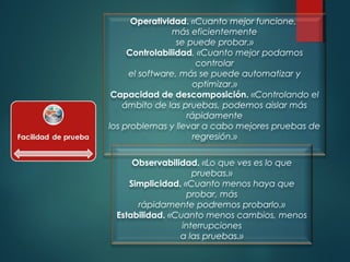Operatividad. «Cuanto mejor funcione,
más eficientemente
se puede probar.»
Controlabilidad. «Cuanto mejor podamos
controlar
el software, más se puede automatizar y
optimizar.»
Capacidad de descomposición. «Controlando el
ámbito de las pruebas, podemos aislar más
rápidamente
los problemas y llevar a cabo mejores pruebas de
regresión.»
Observabilidad. «Lo que ves es lo que
pruebas.»
Simplicidad. «Cuanto menos haya que
probar, más
rápidamente podremos probarlo.»
Estabilidad. «Cuanto menos cambios, menos
interrupciones
a las pruebas.»
 