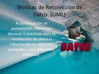 Técnicas de Recolección de
Datos. (UML)
A continuación se
presentaran diferentes
técnicas o practicas para la
recolección de datos o
información en distintos
contextos y con diferentes
objetivos.
 