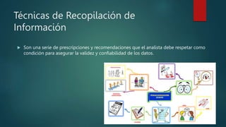 Técnicas de Recopilación de
Información
 Son una serie de prescripciones y recomendaciones que el analista debe respetar como
condición para asegurar la validez y confiabilidad de los datos.
 