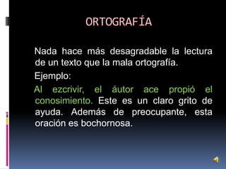 Nada hace más desagradable la lectura
de un texto que la mala ortografía.
Ejemplo:
Al ezcrivir, el áutor ace propió el
conosimiento. Este es un claro grito de
ayuda. Además de preocupante, esta
oración es bochornosa.

 