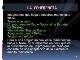 Imaginemos que llega a nuestras manos este
texto:
Teatro a las seis.
Un programa de Radio Nacional de España.
La Galatea.
Idea original: Francis Bacca
Adaptación: Juana Peña
Trigésimo capítulo.
Pero si nos preguntan cuál es le tema del que
habla el texto, no dudaríamos en decir que es
la presentación de un programa de radio que
consiste en una adaptación de la Galatea al
ámbito radiofónico.

 