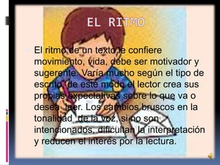  El ritmo de un texto le confiere

movimiento, vida, debe ser motivador y
sugerente. Varía mucho según el tipo de
escrito, de este modo el lector crea sus
propias expectativas sobre lo que va o
desea leer. Los cambios bruscos en la
tonalidad de la voz, si no son
intencionados, dificultan la interpretación
y reducen el interés por la lectura.

 