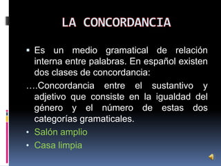  Es un medio gramatical de relación

interna entre palabras. En español existen
dos clases de concordancia:
….Concordancia entre el sustantivo y
adjetivo que consiste en la igualdad del
género y el número de estas dos
categorías gramaticales.
• Salón amplio
• Casa limpia

 