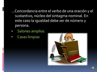 …Concordancia entre el verbo de una oración y el
sustantivo, núcleo del sintagma nominal. En
este caso la igualdad debe ser de número y
persona.
• Salones amplios
• Casas limpias

 