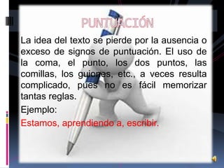 La idea del texto se pierde por la ausencia o
exceso de signos de puntuación. El uso de
la coma, el punto, los dos puntos, las
comillas, los guiones, etc., a veces resulta
complicado, pues no es fácil memorizar
tantas reglas.
Ejemplo:
Estamos, aprendiendo a, escribir.

 