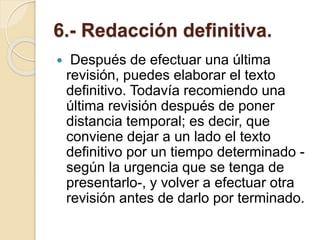 6.- Redacción definitiva.
 Después de efectuar una última
revisión, puedes elaborar el texto
definitivo. Todavía recomiendo una
última revisión después de poner
distancia temporal; es decir, que
conviene dejar a un lado el texto
definitivo por un tiempo determinado -
según la urgencia que se tenga de
presentarlo-, y volver a efectuar otra
revisión antes de darlo por terminado.
 