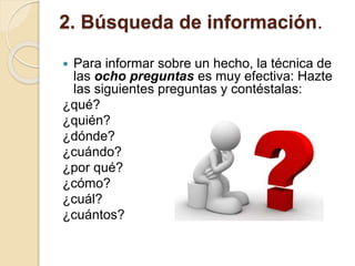 2. Búsqueda de información.
 Para informar sobre un hecho, la técnica de
las ocho preguntas es muy efectiva: Hazte
las siguientes preguntas y contéstalas:
¿qué?
¿quién?
¿dónde?
¿cuándo?
¿por qué?
¿cómo?
¿cuál?
¿cuántos?
 