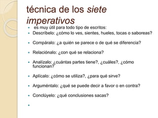 técnica de los siete
imperativos
 es muy útil para todo tipo de escritos:
 Descríbelo: ¿cómo lo ves, sientes, hueles, tocas o saboreas?
 Compáralo: ¿a quién se parece o de qué se diferencia?
 Relaciónalo: ¿con qué se relaciona?
 Analízalo: ¿cuántas partes tiene?, ¿cuáles?, ¿cómo
funcionan?
 Aplícalo: ¿cómo se utiliza?, ¿para qué sirve?
 Arguméntalo: ¿qué se puede decir a favor o en contra?
 Conclúyelo: ¿qué conclusiones sacas?

 