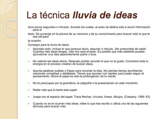La técnica lluvia de ideas
dura pocos segundos o minutos, durante los cuales, el autor se dedica solo a reunir información
para el
texto. Se sumerge en la piscina de su memoria y de su conocimiento para buscar todo lo que le
sea útil para
la ocasión.
Consejos para la lluvia de ideas:
 Apúntalo todo, incluso lo que parezca obvio, absurdo o ridículo. ¡No prescindas de nada!
Cuantas más ideas tengas, más rico será el texto. Es posible que más adelante puedas
aprovechar una idea aparentemente pobre o loca.
 No valores las ideas ahora. Después podrás recortar lo que no te guste. Concentra toda tu
energía en el proceso creativo de buscar ideas.
 Apunta palabras sueltas y frases para recordar la idea. No pierdas tiempo escribiendo
oraciones completas y detalladas. Tienes que apuntar con rapidez para poder seguir el
pensamiento. Ahora el papel es solo la prolongación de tu mente.
 No te preocupes por la gramática, la caligrafía o la presentación en este momento.
 Nadie más que tú leerá este papel.
 Juega con el espacio del papel. Traza flechas, círculos, líneas, dibujos. (Cassany, 1999: 63).
 Cuando no se te ocurran más ideas, relee lo que has escrito o utiliza una de las siguientes
técnicas para buscar más
 