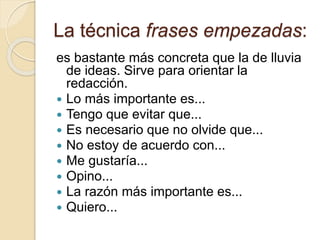 La técnica frases empezadas:
es bastante más concreta que la de lluvia
de ideas. Sirve para orientar la
redacción.
 Lo más importante es...
 Tengo que evitar que...
 Es necesario que no olvide que...
 No estoy de acuerdo con...
 Me gustaría...
 Opino...
 La razón más importante es...
 Quiero...
 