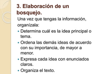 3. Elaboración de un
bosquejo.
Una vez que tengas la información,
organízala:
 Determina cuál es la idea principal o
tema.
 Ordena las demás ideas de acuerdo
con su importancia, de mayor a
menor.
 Expresa cada idea con enunciados
claros.
 Organiza el texto.
 