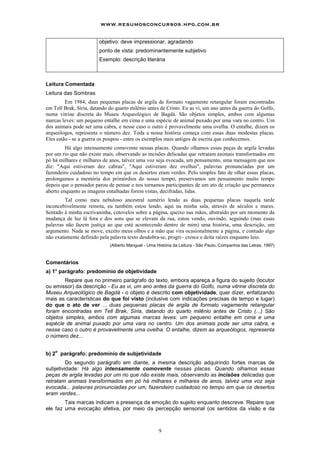 www.resumosconcursos.hpg.com.br

                        objetivo: deve impressionar, agradando
                        ponto de vista: predominantemente subjetivo
                        Exemplo: descrição literária



Leitura Comentada
Leitura das Sombras
         Em 1984, duas pequenas placas de argila de formato vagamente retangular foram encontradas
em Tell Brak, Síria, datando do quarto milênio antes de Cristo. Eu as vi, um ano antes da guerra do Golfo,
numa vitrine discreta do Museu Arqueológico de Bagdá. São objetos simples, ambos com algumas
marcas leves: um pequeno entalhe em cima e uma espécie de animal puxado por uma vara no centro. Um
dos animais pode ser uma cabra, e nesse caso o outro é provavelmente uma ovelha. O entalhe, dizem os
arqueólogos, representa o número dez. Toda a nossa história começa com essas duas modestas placas.
Eles estão - se a guerra os poupou - entre os exemplos mais antigos de escrita que conhecemos.
         Há algo intensamente comovente nessas placas. Quando olhamos essas peças de argila levadas
por um rio que não existe mais, observando as incisões delicadas que retratam animais transformados em
pó há milhares e milhares de anos, talvez uma voz seja evocada, um pensamento, uma mensagem que nos
diz: "Aqui estiveram dez cabras", "Aqui estiveram dez ovelhas", palavras pronunciadas por um
fazendeiro cuidadoso no tempo em que os desertos eram verdes. Pelo simples fato de olhar essas placas,
prolongamos a memória dos primórdios do nosso tempo, preservamos um pensamento muito tempo
depois que o pensador parou de pensar e nos tornamos participantes de um ato de criação que permanece
aberto enquanto as imagens entalhadas forem vistas, decifradas, lidas.
         Tal como meu nebuloso ancestral sumério lendo as duas pequenas placas naquela tarde
inconcebivelmente remota, eu também estou lendo, aqui na minha sala, através de séculos e mares.
Sentado à minha escrivaninha, cotovelos sobre a página, queixo nas mãos, abstraído por um momento da
mudança de luz lá fora e dos sons que se elevam da rua, estou vendo, ouvindo, seguindo (mas essas
palavras não fazem justiça ao que está acontecendo dentro de mim) uma história, uma descrição, um
argumento. Nada se move, exceto meus olhos e a mão que vira ocasionalmente a página, e contudo algo
não exatamente definido pela palavra texto desdobra-se, progri~ cresce e deita raízes enquanto leio.
                             (Alberto Manguel - Uma História da Leitura - São Paulo, Companhia das Letras, 1997)



Comentários
a) 1° parágrafo: predomínio de objetividade
        Repare que no primeiro parágrafo do texto, embora apareça a figura do sujeito (locutor
ou emissor) da descrição - Eu as vi, um ano antes da guerra do Golfo, numa vitrine discreta do
Museu Arqueológico de Bagdá - o objeto é descrito com objetividade, quer dizer, enfatizando
mais as características do que foi visto (inclusive com indicações precisas de tempo e lugar)
do que o ato de ver ... duas pequenas placas de argila de formato vagamente retangular
foram encontradas em Tell Brak, Síria, datando do quarto milênio antes de Cristo (...) São
objetos simples, ambos com algumas marcas leves: um pequeno entalhe em cima e uma
espécie de animal puxado por uma vara no centro. Um dos animais pode ser uma cabra, e
nesse caso o outro é provavelmente uma ovelha. O entalhe, dizem as arqueólogos, representa
o número dez...

    o
b) 2 parágrafo: predomínio de subjetividade
         Do segundo parágrafo em diante, a mesma descrição adquirindo fortes marcas de
subjetividade: Há algo intensamente comovente nessas placas. Quando olhamos essas
peças de argila levadas por um rio que não existe mais, observando as incisões delicadas que
retratam animais transformados em pó há milhares e milhares de anos, talvez uma voz seja
evocada... palavras pronunciadas por um, fazendeiro cuidadoso no tempo em que os desertos
eram verdes...
        Tais marcas indicam a presença da emoção do sujeito enquanto descreve. Repare que
ele faz uma evocação afetiva, por meio da percepção sensorial (os sentidos da visão e da



                                                     9
 