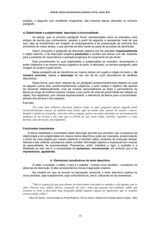 www.resumosconcursos.hpg.com.br

audição, o segundo com existência imaginária), das mesmas placas descritas no primeiro
parágrafo.


c) Objetividade e subjetividade: descrição e funcionalidade
         As placas, que no primeiro parágrafo foram caracterizadas como os exemplos mais
antigos de escrita que conhecemos, passam a partir do segundo a representar mais do que
isso: elas se transformam em imagem do prolongamento e da preservação da memória dos
primórdios do nosso tempo, o que permite ao leitor sentir-se parte do processo de decifrá-las.
        Assim, enquanto o parágrafo de descrição objetiva nos faz perceber impessoalmente
o objeto descrito, o de descrição subjetiva pessoaliza o contato que temos com ele, trazendo
para o presente de nossa leitura o passado longínquo do surgimento do ato de ler.
        Este procedimento no qual objetividade e subjetividade se mesclam, aumentando o
poder intelectivo e ao mesmo tempo sugestivo do texto, é reforçado, no terceiro parágrafo, pela
imagem do próprio sujeito lendo.
         Neste parágrafo ele se transforma ao mesmo tempo em sujeito e objeto do texto e, de
maneira concreta, realiza a descrição do seu ato de ler (com abundância de detalhes
descritivos).
         Desta forma, quer dizer, através de um parágrafo predominantemente objetivo ao qual
se seguem outros dois, predominantemente subjetivos, o autor realiza o objetivo não apenas
de transmitir intelectualmente, mas de mostrar sensorialmente ao leitor a permanência da
leitura ao longo da história humana. Graças a seu ponto de vista de proximidade em relação ao
objeto, fica registrada, com intensa expressividade, a relevância da leitura para a humanidade,
através dos tempos e dos espaços.
Exemplo:
          Tal como meu nebuloso ancestral sumério lendo as duas pequenas placas naquela tarde
inconcebivelmente remota, eu também estou lendo, aqui na minha sala, através de séculos e mares.
Sentado à minha escrivaninha, cotovelos sobre a página, queixo nas mãos abstraído por um momento da
mudança de luz lá fora e dos sons que se elevam da rua, estou vendo, ouvindo, seguindo (...) uma
história, uma descrição, um argumento...


Conclusões importantes
     A leitura detalhada e comentada desta descrição permite-nos perceber que a presença da
objetividade e da subjetividade em nossos textos descritivos pode ser mesclada, predominando
o ponto de vista exigido por nossos objetivos e também pelos contextos de produção textual.
Atentos a tais critérios, precisamos saber conciliar informação objetiva e impessoal com marcas
de pessoalidade, de expressividade. Precisamos, enfim, trabalhar o rigor, a exatidão e a
fidelidade ao real, isto é, a necessidade de esclarecer, convencendo, em sintonia com a de
impressionar, agradando.


                         4 - Elementos constitutivos do texto descritivo
        A visão, a audição, o olfato, o tato e o paladar - nossos cinco sentidos - constituem os
alicerces da descrição. A eles acrescentamos nossa imaginação criadora.
        Na medida em que se ancora na percepção sensorial, o texto descritivo explora os
cinco sentidos, seja isoladamente, seja confundindo-os, isto é, utilizando-se de sinestesias.


         "Não se esqueça de que percebemos ou observamos com todos os sentidos e não apenas com os
olhos. Haverá sons, ruídos, cheiros, sensações de calor, vultos que passam, mil acidentes, enfim, que
evitarão se torne a descrição uma fotografia pálida daquela riqueza de impressões que os sentidos
atentos podem colher".
     Othon M. Garcia - Comunicação em Prosa Moderna - Rio de Janeiro, Editora da Fundação Getúlio Vargas, 1996)




                                                     10
 