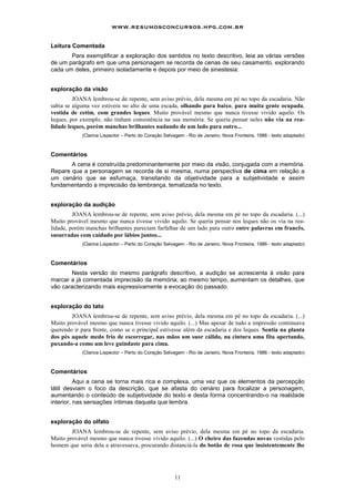 www.resumosconcursos.hpg.com.br

Leitura Comentada
       Para exemplificar a exploração dos sentidos no texto descritivo, leia as várias versões
de um parágrafo em que uma personagem se recorda de cenas de seu casamento, explorando
cada um deles, primeiro isoladamente e depois por meio de sinestesia:


exploração da visão
         JOANA lembrou-se de repente, sem aviso prévio, dela mesma em pé no topo da escadaria. Não
sabia se alguma vez estivera no alto de uma escada, olhando para baixo, para muita gente ocupada,
vestida de cetim, com grandes leques. Muito provável mesmo que nunca tivesse vivido aquilo. Os
leques, por exemplo, não tinham consistência na sua memória. Se queria pensar neles não via na rea-
lidade leques, porém manchas brilhantes nadando de um lado para outro...
            (Clarice Lispector – Perto do Coração Selvagem - Rio de Janeiro, Nova Fronteira, 1986 - texto adaptado)



Comentários
       A cena é construída predominantemente por meio da visão, conjugada com a memória.
Repare que a personagem se recorda de si mesma, numa perspectiva de cima em relação a
um cenário que se esfumaça, transitando da objetividade para a subjetividade e assim
fundamentando a imprecisão da lembrança, tematizada no texto.


exploração da audição
         JOANA lembrou-se de repente, sem aviso prévio, dela mesma em pé no topo da escadaria. (...)
Muito provável mesmo que nunca tivesse vivido aquilo. Se queria pensar nos leques não os via na rea-
lidade, porém manchas brilhantes pareciam farfalhar de um lado para outro entre palavras em francês,
susurradas com cuidado por lábios juntos...
            (Clarice Lispector – Perto do Coração Selvagem - Rio de Janeiro, Nova Fronteira, 1986 - texto adaptado)



Comentários
       Nesta versão do mesmo parágrafo descritivo, a audição se acrescenta à visão para
marcar a já comentada imprecisão da memória; ao mesmo tempo, aumentam os detalhes, que
vão caracterizando mais expressivamente a evocação do passado.


exploração do tato
        JOANA lembrou-se de repente, sem aviso prévio, dela mesma em pé no topo da escadaria. (...)
Muito provável mesmo que nunca tivesse vivido aquilo. (...) Mas apesar de tudo a impressão continuava
querendo ir para frente, como se o principal estivesse além da escadaria e dos leques. Sentia na planta
dos pés aquele medo frio de escorregar, nas mãos um suor cálido, na cintura uma fita apertando,
puxando-a como um leve guindaste para cima.
            (Clarice Lispector – Perto do Coração Selvagem - Rio de Janeiro, Nova Fronteira, 1986 - texto adaptado)



Comentários
          Aqui a cena se torna mais rica e complexa, uma vez que os elementos da percepção
tátil desviam o foco da descrição, que se afasta do cenário para focalizar a personagem,
aumentando o conteúdo de subjetividade do texto e desta forma concentrando-o na realidade
interior, nas sensações íntimas daquela que lembra.


exploração do olfato
        JOANA lembrou-se de repente, sem aviso prévio, dela mesma em pé no topo da escadaria.
Muito provável mesmo que nunca tivesse vivido aquilo. (...) O cheiro das fazendas novas vestidas pelo
homem que seria dela a atravessava, procurando distanciá-la do botão de rosa que insistentemente lhe




                                                      11
 