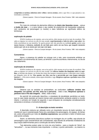 www.resumosconcursos.hpg.com.br

comprimia as narinas, indecisas entre velhos e novos aromas, entre o que fora e o que passaria a ser,
terminada a cerimônia.
            (Clarice Lispector – Perto do Coração Selvagem - Rio de Janeiro, Nova Fronteira, 1986 - texto adaptado)



Comentários
       Por meio do contraste de elementos olfativos (o cheiro das fazendas novas... versus
o botão de rosa ... ), a cena reitera o seu caráter de predomínio de impressões subjetivas,
com acréscimo de personagem (o marido) e clara referência ao significado afetivo da
lembrança.


exploração do paladar
         JOANA lembrou-se de repente, sem aviso prévio, dela mesma em pé no topo da escadaria. Não
sabia se alguma vez estivera no alto de uma escada, experimentando o bolo de noiva, cujo sabor não
tinha consistência na sua memória. Se queria pensar nele não percebia na realidade gostos, porém uma
massa insossa e volumosa, nadando de um lado para outro em sua boca, que naquele momento
ansiava por sal, ou ao menos por um copo com água.
            (Clarice Lispector – Perto do Coração Selvagem - Rio de Janeiro, Nova Fronteira, 1986 - texto adaptado)



Comentários
       Agora, a presença do paladar se conjuga com o tato, para novamente enfatizar as
sensações e os sentimentos de Joana, ao lembrar o que Ihe aconteceu interiormente, no dia de
seu casamento.


exploração de sinestesia
         JOANA lembrou-se de repente, sem aviso prévio, dela mesma em pé no topo da escadaria. Não
sabia se alguma vez estivera no alto de uma escada. Os reflexos úmidos das lâmpadas sobre os espe-
lhos, os broches das damas e as fivelas dos cintos dos homens comunicavam-se a intervalos com o lustre,
por delgados raios de luz. Ora quente, ora fria, essa luz a percorrida por seus longos músculos
inteiros. (...) Ela estava sentada, numa espera distraída e vaga. Respirava opressa o perfume roxo e frio
das imagens.
            (Clarice Lispector – Perto do Coração Selvagem - Rio de Janeiro, Nova Fronteira, 1986 - texto adaptado)



Comentários
      Observe que os sentidos se embaralham, se confundem (reflexos úmidos das
Iâmpadas; ora quente, ora fria, essa luz a percorria... visão e tato; Respirava opressa o
perfume roxo e frio das imagens... olfato, visão e tato).
          Ao permitir tal construção descritiva, a sinestesia dá pluralidade semântica ao texto,
que no caso deste exemplo ao mesmo tempo está caracterizando ambiente exterior e mundo
interior, o primeiro em função do segundo, o que enriquece de conotações simultaneamente
sensoriais e emotivas o momento lembrado


                                  5 - A descrição no texto narrativo
        A descrição costuma ser utilizada como um importante recurso do texto narrativo, na
medida em que a caracterização física e/ou psicológica de personagens, do espaço, do tempo
etc, pode enriquecê-lo por meio de detalhes expressivos, que prendem o leitor à história que
está sendo contada.
        Assim, os elementos descritivos auxiliam na montagem de um conflito, seja através de
personagens cujas características são contrastantes, seja através de ambientes reveladores de
seus traços determiinantes para a construção da trama narrativa.
       Tais elementos podem estar no início de uma história – para a criação do "clima", da
"atmosfera" - , no seu momento mais importante - o clímax, o ponto culminante -, ou mesmo no


                                                      12
 