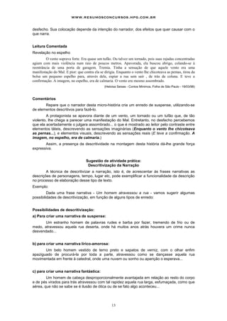 www.resumosconcursos.hpg.com.br

desfecho. Sua colocação depende da intenção do narrador, dos efeitos que quer causar com o
que narra.


Leitura Comentada
Revelação no espelho
         O vento soprava forte. Era quase um tufão. Ou talvez um tornado, pois suas rajadas concentradas
agiam com mais violência num raio de poucos metros. Apavorada, ela buscou abrigo, colando-se à
reentrância de uma porta de garagem. Tremia. Tinha a sensação de que aquele vento era uma
manifestação do Mal. E pior: que contra ela se dirigia. Enquanto o vento lhe chicoteava as pemas, tirou da
bolsa um pequeno espelho para, através dele, espiar a rua sem sair , de trás da coluna. E teve a
confirmação. A imagem, no espelho, era de calmaria. O vento era mesmo assombrado.
                                               (Heloísa Seixas - Contos Mínimos, Folha de São Paulo - 19/03/98)



Comentários
       Repare que o narrador desta micro-história cria um enredo de suspense, utilizando-se
de elementos descritivos para fazê-lo.
        A protagonista se apavora diante de um vento, um tornado ou um tufão que, de tão
violento, lhe chega a parecer uma manifestação do Mal. Entretanto, no desfecho percebemos
que ela acertadamente o julgara assombrado... o que é mostrado ao leitor pelo contraste entre
elementos táteis, descrevendo as sensações imaginárias (Enquanto o vento Ihe chicoteava
as pernas...), e elementos visuais, descrevendo as sensações reais (E teve a confirmação. A
imagem, no espelho, era de calmaria.)
       Assim, a presença da descritividade na montagem desta história dá-lhe grande força
expressiva.


                                  Sugestão de atividade prática:
                                   Descritivização da Narração
        A técnica de descritivizar a narração, isto é, de acrescentar às frases narrativas as
descrições de personagens, tempo, lugar etc, pode exemplificar a funcionalidade da descrição
no processo de elaboração desse tipo de texto.
Exemplo:
         Dada uma frase narrativa - Um homem atravessou a rua - vamos sugerir algumas
possibilidades de descritivização, em função de alguns tipos de enredo:


Possibilidades de descritivização:
a) Para criar uma narrativa de suspense:
       Um estranho homem de palavras rudes e barba por fazer, tremendo de frio ou de
medo, atravessou aquela rua deserta, onde há muitos anos atrás houvera um crime nunca
desvendado...


b) para criar uma narrativa lírico-amorosa:
       Um belo homem vestido de terno preto e sapatos de verniz, com o olhar enfim
apaziguado de procurá-la por toda a parte, atravessou como se dançasse aquela rua
movimentada em frente à catedral, onde uma nuvem ou sonho ou aparição o esperava...


c) para criar uma narrativa fantástica:
        Um homem de cabeça desproporcionalmente avantajada em relação ao resto do corpo
e de pés virados para trás atravessou com tal rapidez aquela rua larga, esfumaçada, como que
aérea, que não se sabe se é ilusão de ótica ou de se fato algo aconteceu...



                                                    13
 