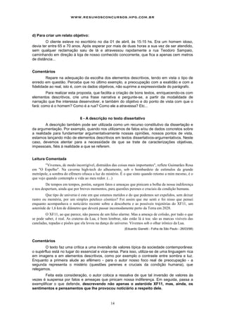 www.resumosconcursos.hpg.com.br



d) Para criar um relato objetivo:
        O cliente esteve no escritório no dia 01 de abril, às 15:15 hs. Era um homem idoso,
devia ter entre 65 e 70 anos. Após esperar por mais de duas horas a sua vez de ser atendido,
sem qualquer reclamação saiu de lá e atravessou rapidamente a rua Teodoro Sampaio,
caminhando em direção à loja de nosso conhecido concorrente, que fica a apenas cem metros
de distância...


Comentários
         Repare na adequação da escolha dos elementos descritivos, tendo em vista o tipo de
enredo em questão. Perceba que no último exemplo, a preocupação com a exatidão e com a
fidelidade ao real, isto é, com os dados objetivos, não suprime a expressividade do parágrafo.
        Para realizar esta proposta, que facilita a criação de bons textos, enriquecendo-os com
elementos descritivos, crie uma frase narrativa e pergunte-se, a partir da modalidade de
narração que lhe interessa desenvolver, e também do objetivo e do ponto de vista com que o
fará: como é o homem? Como é a rua? Como ele a atravessa? Etc...


                              6 - A descrição no texto dissertativo
        A descrição também pode ser utilizada como um recurso constitutivo da dissertação e
da argumentação. Por exemplo, quando nos utilizamos de fatos e/ou de dados concretos sobre
a realidade para fundamentar argumentativamente nossas opiniões, nossos pontos de vista,
estamos lançando mão de elementos descritivos em textos dissertativos-argumentativos. Neste
caso, devemos atentar para a necessidade de que se trate de caracterizações objetivas,
impessoais, fiéis à realidade a que se referem.


Leitura Comentada
        "Vivemos, de modo incorrigível, distraídos das coisas mais importantes", reflete Guimarães Rosa
em "O Espelho". Na caverna high-tech do alheamento, sob o bombardeio de estímulos da grande
metrópole, a sombra do efêmero ofusca a luz do mistério. É o que sinto quando retomo a mim mesmo, é o
que vejo quando contemplo a vida ao meu redor. (...)
         De tempos em tempos, porém, surgem fatos e ameaças que pinicam a bolha da nossa indiferença
e nos despertam, ainda que por breves momentos, para questões perenes e cruciais da condição humana.
         Que tipo de universo é este em que estamos metidos e do que podemos ser expelidos, sem deixar
rastro ou memória, por um simples peteleco cósmico? Foi assim que me senti e foi nisso que pensei
enquanto acompanhava o noticiário recente sobre a descoberta e as possíveis trajetórias do XF11, um
asteróide de 1,6 km de diâmetro que deverá passar incomodamente perto da Terra em 2028.
        O XF11, ao que parece, não passou de um falso alarme. Mas a ameaça de colisão, por tudo o que
se pode saber, é real. As crateras da Lua, é bom lembrar, não estão lá à toa: são as marcas visíveis das
caneladas, topadas e pisões que ela levou na dança do universo. Vivemos sob o olhar irônico da Lua.
                                                           (Eduardo Gianetti - Folha de São Paulo - 26/03/98)



Comentários
        O texto faz uma crítica a uma inversão de valores típica da sociedade contemporânea:
o supérfluo está no lugar do essencial e vice-versa. Para isso, utiliza-se de uma linguagem rica
em imagens e em elementos descritivos, como por exemplo o contraste entre sombra e luz.
Enquanto a primeira alude ao efêmero - para o autor nosso foco real de preocupação - a
segunda representa o mistério (questões perenes e cruciais da condição humana), que
relegamos.
       Feita esta consideração, o autor coloca a ressalva de que tal inversão de valores às
vezes é suspensa por fatos e ameaças que pinicam nossa indiferença. Em seguida, passa a
exemplificar o que defende, descrevendo não apenas o asteróide XF11, mas, ainda, os
sentimentos e pensamentos que lhe provocou noticiário a respeito dele.


                                                  14
 
