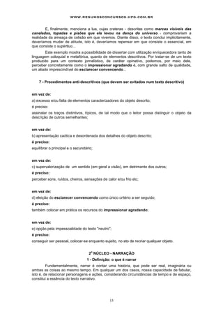 www.resumosconcursos.hpg.com.br

        E, finalmente, menciona a lua, cujas crateras - descritas como marcas visíveis das
caneladas, topadas e pisões que ela levou na dança do universo - comprovariam a
realidade da ameaça de colisão em que vivemos. Diante disso, o texto conclui implicitamente,
deveríamos mudar de atitude, isto é, deveríamos repensar em que consiste o essencial, em
que consiste o supértluo...
        Este exemplo mostra a possibilidade de dissertar com utilização enriquecedora tanto de
linguagem coloquial e metafórica, quanto de elementos descritivos. Por tratar-se de um texto
produzido para um contexto jornalístico, de caráter opinativo, podemos, por meio dele,
perceber concretamente como o impressionar agradando é, com grande salto de qualidade,
um aliado imprescindível do esclarecer convencendo...


    7 - Procedimentos anti-descritivos (que devem ser evitados num texto descritivo)


em vez de:
a) excesso e/ou falta de elementos caracterizadores do objeto descrito;
é preciso:
assinalar os traços distintivos, típicos, de tal modo que o leitor possa distinguir o objeto da
descrição de outros semelhantes;


em vez de:
b) apresentação caótica e desordenada dos detalhes do objeto descrito;
é preciso:
equilíbrar o principal e o secundário;


em vez de:
c) supervalorização de um sentido (em geral a visão), em detrimento dos outros;
é preciso:
perceber sons, ruídos, cheiros, sensações de calor e/ou frio etc;


em vez de:
d) eleição do esclarecer convencendo como único critério a ser seguido;
é preciso:
também colocar em prática os recursos do impressionar agradando;


em vez de:
e) opção pela impessoalidade do texto "neutro";
é preciso:
conseguir ser pessoal, colocar-se enquanto sujeito, no ato de recriar qualquer objeto.

                                     o
                                   2 NÚCLEO - NARRAÇÃO
                                  1 - Definição: o que é narrar
         Fundamentalmente, narrar é contar uma história, que pode ser real, imaginária ou
ambas as coisas ao mesmo tempo. Em qualquer um dos casos, nossa capacidade de fabular,
isto é, de relacionar personagens e ações, considerando circunstâncias de tempo e de espaço,
constitui a essência do texto narrativo.




                                               15
 