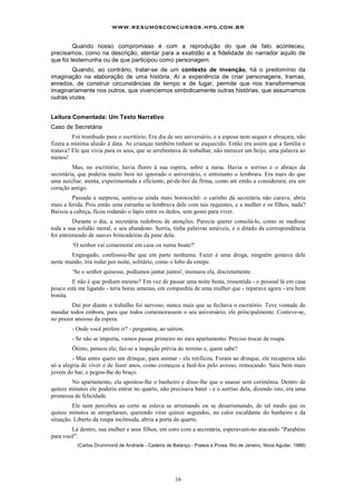 www.resumosconcursos.hpg.com.br

         Quando nosso compromisso é com a reprodução do que de fato aconteceu,
precisamos, como na descrição, atentar para a exatidão e a fidelidade do narrador aquilo de
que foi testemunha ou de que participou como personagem.
        Quando, ao contrário, tratar-se de um contexto de invenção, há o predomínio da
imaginação na elaboração de uma história. Aí a experiência de criar personagens, tramas,
enredos, de construir circunstâncias de tempo e de lugar, permite que nos transformemos
imaginariamente nos outros, que vivenciemos simbolicamente outras histórias, que assumamos
outras vozes.


Leitura Comentada: Um Texto Narrativo
Caso de Secretária
         Foi trombudo para o escritório. Era dia de seu aniversário, e a esposa nem sequer o abraçara, não
fizera a mínima alusão à data. As crianças também tinham se esquecido. Então era assim que a família o
tratava? Ele que vivia para os seus, que se arrebentava de trabalhar, não merecer um beijo, uma palavra ao
menos!
         Mas, no escritório, havia flores à sua espera, sobre a mesa. Havia o sorriso e o abraço da
secretária, que poderia muito bem ter ignorado o aniversário, e entretanto o lembrara. Era mais do que
uma auxiliar, atenta, experimentada e eficiente, pé-de-boi da firma, como até então a considerara; era um
coração amigo.
         Passada a surpresa, sentiu-se ainda mais borocochô: o carinho da secretária não curava, abria
mais a ferida. Pois então uma estranha se lembrava dele com tais requintes, e a mulher e os filhos, nada?
Baixou a cabeça, ficou rodando o lápis entre os dedos, sem gosto para viver.
         Durante o dia, a secretária redobrou de atenções. Parecia querer consolá-lo, como se medisse
toda a sua solidão moral, o seu abandono. Sorria, tinha palavras amáveis, e o ditado da correspondência
foi entremeado de suaves brincadeiras da pane dela.
        ‘O senhor vai comemorar em casa ou numa boate?'
        Engasgado, confessou-lhe que em parte nenhuma. Fazer é uma droga, ninguém gostava dele
neste mundo, iria rodar por noite, solitário, como o lobo da estepe.
        ‘Se o senhor quisesse, podíamos jantar juntos', insinuou ela, discretamente.
        E não é que podiam mesmo? Em vez de passar uma noite besta, ressentida - o pessoal lá em casa
pouco está me ligando - teria horas amenas, em companhia de uma mulher que - reparava agora - era bem
bonita.
        Daí por diante o trabalho foi nervoso, nunca mais que se fechava o escritório. Teve vontade de
mandar todos embora, para que todos comemorassem o seu aniversário, ele principalmente. Conteve-se,
no prazer ansioso da espera.
        - Onde você prefere ir? - perguntou, ao saírem.
        - Se não se importa, vamos passar primeiro no meu apartamento. Preciso trocar de roupa.
        Ótimo, pensou ele; faz-se a inspeção prévia do terreno e, quem sabe?
         - Mas antes quero um drinque, para animar - ela retificou. Foram ao drinque, ele recuperou não
só a alegria de viver e de fazer anos, como começou a fazê-los pelo avesso, remoçando. Saiu bem mais
jovem do bar, e pegou-lhe do braço.
        No apartamento, ela apontou-lhe o banheiro e disse-lhe que o usasse sem cerimônia. Dentro de
quinze minutos ele poderia entrar no quarto, não precisava bater - e o sorriso dela, dizendo isto, era uma
promessa de felicidade.
         Ele nem percebeu ao certo se estava se arrumando ou se desarrumando, de tal modo que os
quinze minutos se atropelaram, querendo virar quinze segundos, no calor escaldante do banheiro e da
situação. Liberto da roupa incômoda, abriu a porta do quarto.
        Lá dentro, sua mulher e seus filhos, em coro com a secretária, esperavam-no atacando "Parabéns
para você".
           (Carlos Drummond de Andrade - Cadeira de Balanço - Poesia e Prosa, Rio de Janeiro, Nova Aguilar, 1988)




                                                      16
 