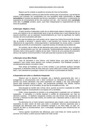 www.resumosconcursos.hpg.com.br

        Repare que há unidade na seqüência narrativa de Caso de Secretária.
        Ao fato central (a carência de afeto familiar sentida pelo aniversariante, cuja família lhe
prepara uma surpresa, em cumplicidade com sua secretária) estão subordinados os fatos
secundários (o excesso de atenção que lhe da a secretária, o surgimento e o crescimento da
expectativa do aniversariante de ter uma aventura com ela... etc), havendo clara correlação
entre eles. A unidade constitui, assim, outro fator indispensável no engendramento de uma
trama de qualidade.


b) Narração: Objetivo e Tema
       O texto narrativo é elaborado a partir de um determinado objetivo (intenção com que se
conta uma história) e de um determinado tema (o tipo de enfoque que o autor pretende dar ao
assunto escolhido), que se explicitam fundamentalmente por meio do significado da matéria
narrada, tal como é percebido pelo leitor.
         No caso da história que você acabou de ler, repare que Carlos Drummond de Andrade
não se propõe a tematizar o assunto sobre o qual escreve (um homem faz aniversário),
utilizando-se de argumentos, contra-argumentos e apresentação de provas sobre a suposta
desatenção da família do aniversariante, o aparente excesso de atenção da secretária etc.
        Ao contrário, ele se utiliza de tais elementos para contar uma história, isto é, encadear
ações ou acontecimentos que nos vão mostrando, fundamentalmente através da seqüência
narrativa, tanto o tema quanto o objetivo de seu texto. Trata-se de uma surpresa de aniversário
(tema) e de explorar economicamente o modo pelo qual esta surpresa se deu (objetivo).


c) Narração versus Mero Relato
        Caso de Secretária é uma crônica, uma história breve, que pode fundir ficção e
realidade e que muitas vezes aparece num contexto jornalístico. Sua finalidade principal é
simultaneamente distrair e envolver o leitor.
          Para atingir tal finalidade, que no fundo constitui o que pretende qualquer narração
imaginativa, é necessário antes de mais nada que o autor saiba criar e manter a expectativa do
leitor, o seu interesse em prosseguir a leitura, em conhecer a continuidade da história.


A Expectativa do Leitor e o Desfecho Inesperado
        Observe que no decorrer da narração, até o desfecho propriamente dito, nem o
protagonista (o aniversariante) nem o leitor conhecem as intenções da secretária, o que
permite que ambos alimentem uma certa expectativa em relação a ela: esta personagem
parece estar querendo seduzir o chefe... ele prontamente armadilha; nós, leitores, ficamos
interessados em saber se há armadilha, de que tipo de armadilha se trata... etc.
        Esta situação se mantém até o clímax, isto é, quando vai ocorrer a explosão do conflito
- a suposta traição do aniversariante à sua esposa com a secretária...
       Então, nossa expectativa (e também a do protagonista) é quebrada com um desfecho
inesperado... A secretária e a família resolvem o conflito do aniversariante, por meio do
elemento surpresa... O desfecho inesperado constitui uma das formas mais expressivas de
provocar o interesse do leitor pela história, de mantê-lo até o desenlace atento a cada um de
seus detalhes.
        Os elementos de um texto narrativo responsáveis pela criação e pela manutenção da
expectativa do leitor variam de texto para texto e constituem recursos essenciais para a
percepção das diferenças entre uma verdadeira narração e um mero relato, ou seja, um.
conjunto de fatos ou acontecimentos, sem a articulação necessária para transformar-se em
texto narrativo.
       Vamos apontar visualmente tais diferenças, para você tê-las em mente quando for
escrever uma história, e assim procurar fazê-lo de modo correto:




                                                18
 