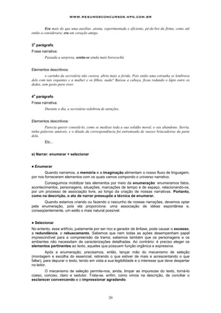 www.resumosconcursos.hpg.com.br

         Era mais do que uma auxiliar, atenta, experimentada e eficiente, pé-de-boi da firma, como até
então a considerara; era um coração amigo.

 o
3 parágrafo
Frase narrativa:
         Passada a surpresa, sentiu-se ainda mais borocochô.


Elementos descritivos:
         o carinho da secretária não curava, abria mais a ferida. Pois então uma estranha se lembrava
dele com tais requintes e a mulher e os filhos, nada? Baixou a cabeça, ficou rodando o lápis entre os
dedos, sem gosto para viver.

 o
4 parágrafo
Frase narrativa:
         Durante o dia, a secretária redobrou de atenções.


Elementos descritivos:
         Parecia querer consolá-lo, como se medisse toda a sua solidão moral, o seu abandono. Sorria,
tinha palavras amáveis, e o ditado da correspondência foi entremeado de suaves brincadeiras da parte
dela.
         Etc...


e) Narrar: enumerar + selecionar


!   Enumerar
        Quando narramos, a memória e a imaginação alimentam o nosso fluxo de linguagem,
por nos fornecerem elementos com os quais vamos compondo o universo narrativo.
       Conseguimos mobilizar tais elementos por meio da enumeração: enumeramos fatos,
acontecimentos, personagens, situações, marcações de tempo e de espaço, relacionando-os,
por um processo de associação livre, ao longo da criação de nossas narrativas. Portanto,
como na descrição, o ato de narrar pressupõe a técnica de enumerar.
       Quando estamos criando ou fazendo o rascunho de nossas narrações, devemos optar
pela enumeração, pois ela proporciona: uma associação de idéias espontânea e,
conseqüentemente, um estilo o mais natural possível.


!   Selecionar
No entanto, esse artifício, justamente por ser rico e gerador de ênfase, pode causar o excesso,
a redundância, o rebuscamento. Sabemos que nem todas as ações desempenham papel
imprescindível para a compreensão da trama; sabemos também que os personagens e os
ambientes não necessitam de caracterizações detalhadas. Ao contrário: é preciso eleger os
elementos pertinentes ao texto, aqueles que possuem função orgânica e expressiva.
          Após a enumeração, precisamos, então, lançar mão do mecanismo de seleção
(montagem e escolha do essencial, retirando o que estiver de mais e acrescentando o que
faltar), para depurar o texto, tendo em vista a sua legibilidade e o interesse que deve despertar
no leitor.
       O mecanismo de seleção permite-nos, ainda, limpar as impurezas do texto, torná-lo
coeso, conciso, claro e sedutor. Trata-se, enfim, como vimos na descrição, de conciliar o
esclarecer convencendo e o impressionar agradando.



                                                   20
 