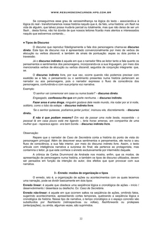 www.resumosconcursos.hpg.com.br

         Se conseguirmos esse grau de verossimilhança na lógica do texto - associando-a à
lógica do real - transformaremos nossa história naquilo que é, de fato, uma história: um flash na
vida de alguém, que talvez possa mudá-la parcial ou totalmente, mas que não deixa de ser um
flash... desta forma, não há dúvida de que nossos leitores ficarão mais atentos e interessados
naquilo que estivermos contando...


!   Tipos de Discurso
        O discurso que reproduz fidedignamente a fala dos personagens chama-se discurso
direto. Este tipo de discurso nos é apresentado convencionalmente por meio de verbos de
elocução ou verbos discendi, e também de sinais de pontuação: aspas ou dois pontos e
travessão.
       Já o discurso indireto é aquele em que o narrador filtra ao leitor tanto a fala quanto os
pensamentos e sentimentos dos personagens, incorporando-os a sua linguagem, por meio dos
mencionados verbos de elocução ou verbos discendi, seguidos de conjunção integrante: que,
se.
        O discurso indireto livre, por sua vez, ocorre quando não podemos precisar com
exatidão se a fala, o pensamento ou o sentimento presentes numa história pertencem ao
narrador ou aos personagens, pois o narrador expressa o fluxo de consciência dos
personagens, confundindo-o com sua própria voz narrativa.
Exemplo:
          ‘O senhor vaí comemorar em casa ou numa boate?’ - discurso direto.
          Engasgado, confessou-lhe que em parte nenhuma. – discurso indireto.
         Fazer anos é uma droga, ninguém gostava dele neste mundo, iria rodar por aí à noite,
solitário, como o lobo da estepe. - discurso indireto livre.
          ‘Se o senhor quisesse, podíamos jantar juntos’, insinuou ela, discretamente. - discurso
direto.
       E não é que podiam mesmo? Em vez de passar uma noite besta, ressentida - o
pessoal lá em casa pouco está me ligando -, teria horas amenas, em companhia de uma
mulher que - reparava agora - era bem bonita. - discurso indireto livre.


Observação:
         Repare que o narrador de Caso de Secretária conta a história do ponto de vista do
personagem principal. Além de descrever seus sentimentos e pensamentos, ele recria o seu
fluxo de consciência, a sua fala interior, por meio do discurso indireto livre. Assim, o texto
articula com inteligência narrativa a surpresa do final; ela pertence ao protagonista, mas
contamina o leitor, já que este conhece o enredo exclusivamente por intermédio daquele.
        A crônica de Carlos Drummond de Andrade nos mostra, enfim, que os modos. de
apresentação de personagens numa história, e também os tipos de discurso utilizados, devem
ser pensados em função da intenção do autor, dos efeitos que quer provocar com sua
narrativa.


                           3 - Enredo: modos de organização e tipos
       O enredo, isto é, a organização de ações ou acontecimentos com os quais tecemos
uma narração, pode se dividir basicamente em dois tipos:
Enredo linear: é aquele que obedece uma seqüência lógica e cronológica de ações - início /
desenvolvimento / desenlace ou desfecho. Ex: Caso de Secretária.
Enredo não-linear: é aquele em que ocorrem saltos na seqüência de ações, omitindo fatos,
sugerindo acontecimentos, apresentando cortes temporais, quebrando a seqüência lógica e
cronológica da história. Nesse tipo de narrativa, o tempo cronológico e o espaço concreto são
substituídos por flashbacks (retrospectivas ou voltas), flashforwards ou prolepses
(antecipaçôes), ou ainda, algumas vezes, são suprimidos.



                                                22
 