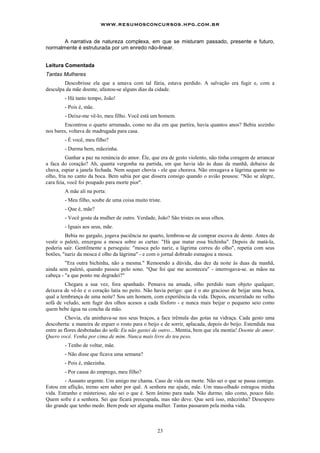 www.resumosconcursos.hpg.com.br

       A narrativa de natureza complexa, em que se misturam passado, presente e futuro,
normalmente é estruturada por um enredo não-linear.


Leitura Comentada
Tantas Mulheres
        Descobrisse ela que a amava com tal fúria, estava perdido. A salvação era fugir e, com a
desculpa da mãe doente, afastou-se alguns dias da cidade.
        - Há tanto tempo, João!
        - Pois é, mãe.
        - Deixe-me vê-lo, meu filho. Você está um homem.
        Encontrou o quarto arrumado, como no dia em que partira, havia quantos anos? Bebia sozinho
nos bares, voltava de madrugada para casa.
        - É você, meu filho?
        - Durma bem, mãezinha.
          Ganhar a paz na renúncia do amor. Éle, que era de gesto violento, não tinha coragem de arrancar
a faca do coração? Ah, quanta vergonha na partida, em que havia ido às duas da manhã, debaixo de
chuva, espiar a janela fechada. Nem sequer chovia - ele que chorava. Não enxugava a lágrima quente no
olho, fria no canto da boca. Bem sabia por que dissera consigo quando o avião pousou: "Não se alegre,
cara feia, você foi poupado para morte pior".
        A mãe ali na porta:
        - Meu filho, soube de uma coisa muito triste.
        - Que é, mãe?
        - Você gosta da mulher de outro. Verdade, João? São tristes os seus olhos.
        - Iguais aos seus, mãe.
         Bebia no gargalo, jogava paciência no quarto, lembrou-se de comprar escova de dente. Antes de
vestir o paletó, enxergou a mosca sobre as cartas: "Há que matar essa bichinha". Depois de matá-la,
poderia sair. Gentilmente a perseguiu: "mosca pelo nariz, a lágrima correu do olho", repetia com seus
botões, "nariz da mosca é olho da lágrima" - e com o jornal dobrado esmagou a mosca.
         "Era outra bichinha, não a mesma." Remoendo a dúvida, das dez da noite às duas da manhã,
ainda sem paletó, quando passou pelo sono. "Que foi que me aconteceu" - interrogava-se. as mãos na
cabeça - "a que ponto me degradei?"
         Chegara a sua vez, fora apanhado. Pensava na amada, olho perdido num objeto qualquer,
deixava de vê-lo e o coração latia no peito. Não havia perigo: que é o ato gracioso de beijar uma boca,
qual a lembrança de uma noite? Sou um homem, com experiência da vida. Depois, encurralado no velho
sofá de veludo, sem fugir dos olhos acesos a cada fósforo - e nunca mais beijar o pequeno seio como
quem bebe água na concha da mão.
          Chovia, ela aninhava-se nos seus braços, a face trêmula das gotas na vidraça. Cada gesto uma
descoberta: a maneira de erguer o rosto para o beijo e de sorrir, aplacada, depois do beijo. Estendida nua
entre as flores desbotadas do sofá: Eu não gastei de outro... Mentia, bem que ela mentia! Doente de amor.
Quero você. Venha por cima de mim. Nunca mais livre do teu peso.
        - Tenho de voltar, mãe.
        - Não disse que ficava uma semana?
        - Pois é, mãezinha.
        - Por causa do emprego, meu filho?
         - Assunto urgente. Um amigo me chama. Caso de vida ou morte. Não sei o que se passa comigo.
Estou em aflição, tremo sem saber por quê. A senhora me ajude, mãe. Um mau-olhado estragou minha
vida. Estranho e misterioso, não sei o que é. Sem ânimo para nada. Não durmo, não como, pouco falo.
Quem sofre é a senhora. Sei que ficará preocupada, mas não deve. Que será isso, mãezinha? Desespero
tão grande que tenho medo. Bem pode ser alguma muIher. Tantas passaram pela minha vida.



                                                   23
 