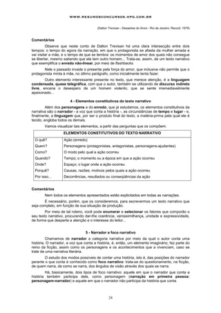 www.resumosconcursos.hpg.com.br

                                       (Dalton Trevisan - Desastres do Amor - Rio de Janeiro, Record, 1979)



Comentários
         Observe que neste conto de Dalton Trevisan há uma clara intersecção entre dois
tempos: o tempo do agora da narração, em que o protagonista se afasta da mulher amada e
vai visitar a mãe, e o tempo de que se lembra: os momentos de amor dos quais não consegue
se libertar, mesmo sabendo que ela tem outro homem... Trata-se, assim, de um texto narrativo
que exemplifica o enredo não-linear, por meio de flashbacks.
       Nele o passado invade o presente pela força do amor, que inclusive não permite que o
protagonista minta à mãe, no último parágrafo, como inicialmente tenta fazer.
        Outro elemento interessante presente no texto, que merece atenção, é a linguagem
condensada, quase telegráfica, com que o autor, também se utilizando de discurso indireto
livre, encena o desespero de um homem violento, que se sente irremediavelmente
apaixonado...

                       4 - Elementos constitutivos do texto narrativo
         Além dos personagens e do enredo, que já estudamos, os elementos constitutivos da
narrativa são o narrador - a voz que conta a história -, as circunstâncias de tempo e lugar - e,
finalmente, a linguagem que, por ser o produto final do texto, a matéria-prima pela qual ele é
tecido, engloba todos os demais.
        Vamos visualizar tais elementos, a partir das perguntas que os compõem:
                   ELEMENTOS CONSTITUTIVOS DO TEXTO NARRATIVO
  O quê?           Ação (enredo)
  Quem?            Personagens (protagonistas, antagonistas, personagens-ajudantes)
  Como?            O modo pelo qual a ação ocorreu
  Quando?          Tempo; o momento ou a época em que a ação ocorreu
  Onde?            Espaço; o lugar onde a ação ocorreu
  Porquê?          Causas, razões, motivos pelos quais a ação ocorreu
  Por isso...      Decorrências, resultados ou conseqüências da ação


Comentários
        Nem todos os elementos apresentados estão explicitados em todas as narrações.
       É necessário, porém, que os consideremos, para escrevermos um texto narrativo que
seja completo, em função de sua situação de produção.
        Por meio de tal roteiro, você pode enumerar e selecionar os fatores que comporão o
seu texto narrativo, procurando dar-Ihe coerência, verossimilhança, unidade e expressividade,
de forma que desperte a atenção e o interesse do leitor...


                                5 - Narrador e foco narrativo
         Chamamos de narrador a categoria narrativa por meio da qual o autor conta uma
história. O narrador, a voz que conta a história, é, então, um elemento imaginário; faz parte do
reino da ficção, assim como os personagens e os acontecimentos que a vivenciam, caso se
trate de uma narrativa literária.
       O estudo dos modos possíveis de contar uma história, isto é, das posições do narrador
perante o que conta é conhecido como foco narrativo: trata-se do questionamento, na ficção,
de quem narra, de como se narra, dos ângulos de visão através dos quais se narra.
        Há, basicamente, dois tipos de foco narrativo: aquele em que o narrador que conta a
história também participa dela, como personagem (narração em primeira pessoa:
personagem-narrador) e aquele em que o narrador não participa da história que conta.



                                               24
 