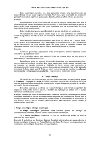 www.resumosconcursos.hpg.com.br

        Este personagem-narrador, nos dois parágrafos iniciais, cria descritivamente as
circunstâncias em que se dá o episódio narrado. Além disso, após a narração, ele coloca um
parágrafo explicativo, a partir do qual passa a dissertar, isto é, a refletir sobre o que ocorreu.
Exemplo:
        O episódio em si não durou mais que um par de minutos, talvez nem isso. Mas a
situação daquele homem simples procurando emprego, o dedo furtivo apontando a placa e a
interrogação muda estampada em seu rosto expectante têm me acompanhado de forma
intermitente desde aquela manhã.
         Esta reflexão abrange uma questão social, de grande relevância em nosso país:
       O analfabetismo numa grande cidade chega a ser uma deficiência tão debilitadora
quanto a cegueira ou a surdez. É todo um universo de informação que se fecha, que nunca se
abriu.
                                                                                 a
        Outro elemento interessante presente no texto é que, ao colocar em 1 pessoa, isto é,
como narrador e simultaneamente como personagem da matéria narrada, o autor transforma-
se em fato-exemplo de outra questão social, tão grave quanto a menciona trata-se das
diferenças sociais e, mais do que isso, da falta de solidariedade entre as pessoas.
Exemplo:
       Como nós que lemos e escrevemos como quem respira e caminha podemos sequer
vislumbrar o que possa ser isso?
         E por que diabos não fui mais solidário? O que me custaria, afinal, ser mais solícito e
tentar ajudá-lo a se orientar um pouco?
       Desta forma, temos um exemplo de narração dissertativa, com elementos descritivos,
num contexto de jornalismo opinativo. Note que a presença do eu não apenas narrando, mas
se inserindo no narrado, aumenta a vitalidade do texto, torna-o mais expressivo e
conseqüentemente mais propício não apenas à compreensão intelectual, mas, ainda, à adesão
emocional do leitor àquilo que lê. Trata-se, enfim, mais uma vez, de conciliar o esclarecer
convencendo e o impressionar agradando... no processo de elaboração textual.


                                      6 - Tempo e espaço
       Na medida em que fazem parte da estrutura do texto narrativo, as categorias de tempo
e de espaço - o quando e o onde da história - precisam combinar-se e articular-se de forma
que não seja possível compreendê-los isoladamente, ou seja, independentemente do narrador,
do enredo, dos personagens etc.
        Em outras palavras, a coerência e a verossimilhança do texto narrativo dependem da
implicação mútua entre tempo e espaço, e também da implicação de ambos com os outros
elementos constitutivos da narração.
Exemplo: Perceba que o fato de ambientar-se na cidade de São Paulo, um exemplo de grande
metrópole, e também o fato de ter claras marcas temporais que remetem aos nossos dias, à
contemporaneidade, constituem elementos imprescindíveis à compreensão de O andarilho e
sua Sombra, tanto no que diz respeito à estruturação do texto, quanto no que diz respeito à
análise de seu significado.


!   Tempo cronológico e tempo psicológico
       O tempo cronológico predomina numa narrativa quando ela privilegia os
acontecimentos exteriores, imitando a forma como ocorrem na realidade.
         Já o tempo psicológico predomina no caso da narrativa que enfoca os estados
interiores dos personagens.
Exemplo: O andarilho e sua Sombra e Caso de Secretária são narrativas em que predomina o
tempo cronológico, enquanto em Tantas Mulheres, de Dalton Trevisan, o tempo psicológico se
mistura com o cronológico, deixando-o em segundo plano.




                                               26
 