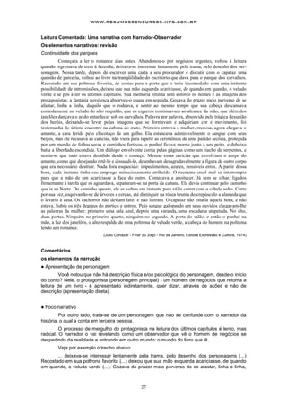www.resumosconcursos.hpg.com.br

Leitura Comentada: Uma narrativa com Narrador-Observador
Os elementos narrativos: revisão
Continuidade dos parques
          Começara a ler o romance dias antes. Abandonou-o por negócios urgentes, voltou à leitura
quando regressava de trem à fazenda; deixava-se interessar lentamente pela trama, pelo desenho dos per-
sonagens. Nessa tarde, depois de escrever uma carta a seu procurador e discutir com o capataz uma
questão de parceria, voltou ao livro na tranqüilidade do escritório que dava para o parque dos carvalhos.
Recostado em sua poltrona favorita, de costas para a porta que o teria incomodado com uma irritante
possibilidade de intromissões, deixou que sua mão esquerda acariciasse, de quando em quando, o veludo
verde e se pôs a ler os últimos capítulos. Sua memória retinha sem esforço os nomes e as imagens dos
protagonistas; a fantasia novelesca absorveu-o quase em seguida. Gozava do prazer meio perverso de se
afastar, linha a linha, daquilo que o rodeava, e sentir ao mesmo tempo que sua cabeça descansava
comodamente no veludo do alto respaldo, que os cigarros continuavam ao alcance da mão, que além dos
janelões dançava o ar do entardecer sob os carvalhos. Palavra por palavra, absorvido pela trágica desunião
dos heróis, deixando-se levar pelas imagens que se formavam e adquiriam cor e movimento, foi
testemunha do último encontro na cabana do mato. Primeiro entrava a mulher, receosa; agora chegava o
amante, a cara ferida pelo chicotaço de um galho. Ela estancava admiravelmente o sangue com seus
beijos, mas ele recusava as carícias, não viera para repetir as cerimônias de uma paixão secreta, protegida
por um mundo de folhas secas e caminhos furtivos, o punhal ficava morno junto a seu peito, e debaixo
batia a liberdade escondida. Um diálogo envolvente corria pelas páginas como um riacho de serpentes, e
sentia-se que tudo estava decidido desde o começo. Mesmo essas carícias que envolviam o corpo do
amante, como que desejando retê-lo e dissuadi-lo, desenhavam desagradavelmente a figura de outro corpo
que era necessário destruir. Nada fora esquecido: impedimentos, azares, possíveis erros. A partir dessa
hora, cada instante tinha seu emprego minuciosamente atribuído. O reexame cruel mal se interrompia
para que a mão de um acariciasse a face do outro. Começava a anoitecer. Já sem se olhar, ligados
firmemente à tarefa que os aguardava, separaram-se na porta da cabana. Ela devia continuar pelo caminho
que ia ao Norte. Do caminho oposto, ele se voltou um instante para vê-la correr com o cabelo solto. Corre
por sua vez, esquivando-se de árvores e cercas, até distinguir na rósea bruma do crepúsculo a alameda que
o levaria à casa. Os cachorros não deviam latir, e não latiram. O capataz não estaria àquela hora, e não
estava. Subiu os três degraus do pórtico e entrou. Pelo sangue galopando em seus ouvidos chegavam-Ihe
as palavras da mulher: primeiro uma sala azul, depois uma varanda, uma escadaria atapetada. No alto,
duas portas. Ninguém no primeiro quarto, ninguém no segundo. A porta do salão, e então o punhal na
mão, a luz dos janelões, o alto respaldo de uma poltrona de veludo verde, a cabeça do homem na poltrona
lendo um romance.
                                (Júlio Cortázar - Fina! do Jogo - Rio de Janeiro, Editora Expressão e Cultura, 1974)



Comentários
os elementos da narração
!   Apresentação de personagem
         Você notou que não há descrição física e/ou psicológica do personagem, desde o início
do conto? Nele, o protagonista (personagem principal) - um homem de negócios que retoma a
leitura de um livro - é apresentado indiretamente, quer dizer, através de ações e não de
descrição (apresentação direta).


!   Foco narrativo
         Por outro lado, trata-se de um personagem que não se confunde com o narrador da
história, o qual a conta em terceira pessoa.
         O processo de mergulho do protagonista na leitura dos últimos capítulos é lento, mas
radical. O narrador o vai revelando como um observador que vê o homem de negócios se
despedindo da realidade e entrando em outro mundo: o mundo do livro que lê.
         Veja por exemplo o trecho abaixo:
       ... deixava-se interessar lentamente pela trama, pelo desenho dos personagens (...)
Recostado em sua poltrona favorita (...) deixou que sua mão esquerda acariciasse, de quando
em quando, o veludo verde (...). Gozava do prazer meio perverso de se afastar, linha a linha,



                                                      27
 