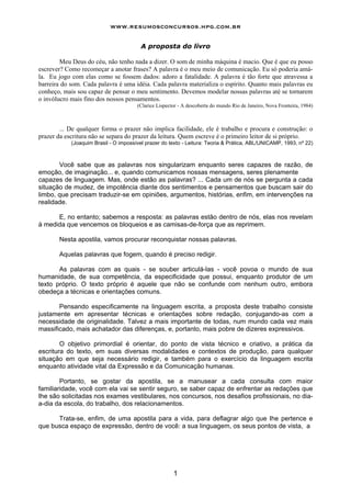 www.resumosconcursos.hpg.com.br

                                         A proposta do livro

        Meu Deus do céu, não tenho nada a dizer. O som de minha máquina é macio. Que é que eu posso
escrever? Como recomeçar a anotar frases? A palavra é o meu meio de comunicação. Eu só poderia amá-
la. Eu jogo com elas como se fossem dados: adoro a fatalidade. A palavra é tão forte que atravessa a
barreira do som. Cada palavra é uma idéia. Cada palavra materializa o espírito. Quanto mais palavras eu
conheço, mais sou capaz de pensar o meu sentimento. Devemos modelar nossas palavras até se tornarem
o invólucro mais fino dos nossos pensamentos.
                                       (Clarice Lispector - A descoberta do mundo Rio de Janeiro, Nova Fronteira, 1984)



        ... De qualquer forma o prazer não implica facilidade, ele é trabalho e procura e construção: o
prazer da escritura não se separa do prazer da leitura. Quem escreve é o primeiro leitor de si próprio.
            (Joaquim Brasil - O impossível prazer do texto - Leitura: Teoria & Prática, ABL/UNICAMP, 1993, nº 22)



       Você sabe que as palavras nos singularizam enquanto seres capazes de razão, de
emoção, de imaginação... e, quando comunicamos nossas mensagens, seres plenamente
capazes de linguagem. Mas, onde estão as palavras? ... Cada um de nós se pergunta a cada
situação de mudez, de impotência diante dos sentimentos e pensamentos que buscam sair do
limbo, que precisam traduzir-se em opiniões, argumentos, histórias, enfim, em intervenções na
realidade.

      E, no entanto; sabemos a resposta: as palavras estão dentro de nós, elas nos revelam
à medida que vencemos os bloqueios e as camisas-de-força que as reprimem.

       Nesta apostila, vamos procurar reconquistar nossas palavras.

       Aquelas palavras que fogem, quando é preciso redigir.

       As palavras com as quais - se souber articulá-las - você povoa o mundo de sua
humanidade, de sua competência, da especificidade que possui, enquanto produtor de um
texto próprio. O texto próprio é aquele que não se confunde com nenhum outro, embora
obedeça a técnicas e orientações comuns.

       Pensando especificamente na linguagem escrita, a proposta deste trabalho consiste
justamente em apresentar técnicas e orientações sobre redação, conjugando-as com a
necessidade de originalidade. Talvez a mais importante de todas, num mundo cada vez mais
massificado, mais achatador das diferenças, e, portanto, mais pobre de dizeres expressivos.

        O objetivo primordial é orientar, do ponto de vista técnico e criativo, a prática da
escritura do texto, em suas diversas modalidades e contextos de produção, para qualquer
situação em que seja necessário redigir, e também para o exercício da linguagem escrita
enquanto atividade vital da Expressão e da Comunicação humanas.

        Portanto, se gostar da apostila, se a manusear a cada consulta com maior
familiaridade, você com ela vai se sentir seguro, se saber capaz de enfrentar as redações que
Ihe são solicitadas nos exames vestibulares, nos concursos, nos desafios profissionais, no dia-
a-dia da escola, do trabalho, dos relacionamentos.

      Trata-se, enfim, de uma apostila para a vida, para deflagrar algo que Ihe pertence e
que busca espaço de expressão, dentro de você: a sua linguagem, os seus pontos de vista, a




                                                       1
 