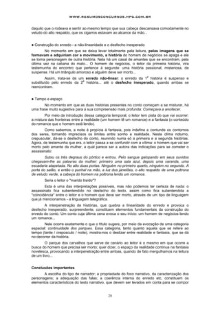 www.resumosconcursos.hpg.com.br

daquilo que o rodeava e sentir ao mesmo tempo que sua cabeça descansava comodamente no
veludo do alto respaldo, que os cigarros estavam ao alcance da mão...


!   Construção do enredo - a não-linearidade e o desfecho inesperado
        No momento em que se deixa levar totalmente pela leitura, pelas imagens que se
formavam e adquiriam cor e movimento, a história do homem de negócios se apaga e ele
se torna personagem de outra história. Nela há um casal de amantes que se encontram, pela
última vez na cabana do mato... O homem de negócios, o leitor da primeira história, vira
testemunha do encontro que pertence à segunda: uma história passional, misteriosa, de
suspense. Há um triângulo amoroso e alguém deve ser morto...
                                                                       a
        Assim, trata-se de um enredo não-linear: o enredo da 1 história é suspenso e
                             a
substituído pelo enredo da 2 história... até o desfecho inesperado, quando ambas se
reencontram.


!   Tempo e espaço
       No momento em que as duas histórias presentes no conto começam a se misturar, há
uma frase muito sugestiva para a sua compreensão mais profunda: Começava a anoitecer.
        Por meio da introdução dessa categoria temporal, o leitor tem pista do que vai ocorrer:
a mistura das fronteiras entre a realidade (um homem lê um romance) e a fantasia (o conteúdo
do romance que o homem está lendo).
        Como sabemos, a noite é propícia à fantasia, pois indefine e contunde os contornos
dos seres, tornando imprecisos os limites entre sonho e realidade. Neste clima noturno,
crepuscular, dá-se o desfecho do conto, reunindo numa só a primeira e a segunda histórias.
Agora, de testemunha que era, o leitor passa a se confundir com a vítima: o homem que vai ser
morto pelo amante da mulher, a qual parece ser a autora das indicações para se cometer o
assassinato:
        Subiu os três degraus do pórtico e entrou. Pelo sangue galopando em seus ouvidos
chegavam-lhe as palavras da mulher: primeiro uma sala azul, depois uma varanda, uma
escadaria atapetada. No alto duas portas. Ninguém no primeiro quarto, ninguém no segundo. A
porta do salão, e então o punhal na mão, a luz dos janelões, o alto respaldo de uma poltrona
de veludo verde, a cabeça do homem na poltrona lendo um romance.
         Seria o leitor o "marido traído"?
        Esta é uma das interpretações possíveis, mas não podemos ter certeza de nada: o
assassinato fica subentendido no desfecho do texto, assim como fica subentendida a
"coincidência" entre o leitor e o homem que deve ser morto, através de um tipo de linguagem
que já mencionamos - a linguagem telegráfica.
       A interpenetração de histórias, que quebra a linearidade do enredo e provoca o
desfecho inesperado, surpreendente, constituem elementos fundamentais da construção do
enredo do conto. Um conto cuja última cena evoca o seu início: um homem de negócios lendo
um romance...
       Nele ocorre exatamente o que o título sugere, por meio da evocação de uma categoria
espacial: continuidade dos parques. Essa categoria, tanto quanto aquela que se refere ao
tempo (tarde / crepúsculo / noite), mostra-nos o deslizar entre realidade e fantasia, que se dá
no decorrer da história.
        O parque dos carvalhos que serve de cenário ao leitor é o mesmo em que ocorre a
busca do homem que precisa ser morto; quer dizer, o espaço da realidade continua na fantasia
novelesca, provocando a interpenetração entre ambas, quando de fato merguIhamos na leitura
de um livro...


Conclusões importantes
       A escolha do tipo de narrador; a propriedade do foco narrativo, da caracterização dos
personagens; a adequação das falas; a coerência interna do enredo etc, constituem os
elementos característicos do texto narrativo, que devem ser levados em conta para se compor


                                              28
 