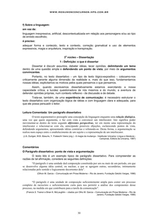 www.resumosconcursos.hpg.com.br



f) Sobre a linguagem:
em vez de:
linguagem inexpressiva, artificial, descontextualizada em relação aos personagens e/ou ao tipo
de enredo escolhido;
é preciso:
adequar forma e conteúdo, texto e contexto, correção gramatical e uso de elementos
expressivos, magia e arquitetura, inspiração e transpiração.

                                             o
                                           3 núcleo – Dissertação
                                      1 - Definição: o que é dissertar
        Dissertar é discutir assuntos, debater idéias, tecer opiniões, delimitando um tema
dentro de uma questão ampla e defendendo um ponto de vista, por meio de argumentos
convincentes.
        Portanto, no texto dissertativo - um tipo de texto lógico-expositivo - colocamo-nos
criticamente perante alguma dimensão da realidade e, mais do que isso, fundamentamos
nossas idéias; explicitamos os motivos pelos quais pensamos o que pensamos.
       Assim, quando escrevemos dissertativamente estamos exercitando a nossa
capacidade crítica, a lucidez questionadora de nós mesmos e do mundo, a aventura de
defender opiniões próprias, num contexto reflexivo - de discussão e de debate.
        Trata-se, também, de uma experiência de comunicação: é necessário estruturar o
texto dissertativo com organização lógica de idéias e com linguagem clara e adequada, para
que ele possa persuadir o leitor.


Leitura Comentada: Um parágrafo dissertativo
         O texto argumentativo pressupõe uma concepção da linguagem enquanto uma relação dialógica,
uma vez que quem argumenta, o faz com vista a convencer um interlocutor. Isto significa poder
movimentar-se dentro do texto segundo diferentes perspectivas, ter em mente uma representação do
interlocutor e relacionar-se com ela, antecipando possíveis objeções, esclarecendo pontos de vista,
defendendo argumentos, apresentando idéias contrárias e refutando-as. Desta forma, a argumentação se
realiza num espaço entre o estabelecimento de um sujeito e a representação de um interlocutor.
(J.A. Durigan, M.B. Abaurre, Y. Frateschi Vieira (org.) - A magia da mudança - Vestibular Unicamp: Língua e literatura -
                                                                                Campinas, Editora da Unicamp, 1987)



Comentários
O Parágrafo dissertativo: ponto de vista e argumentação
       O texto lido é um exemplo típico de parágrafo dissertativo. Para compreender as
razões de tal afirmação, considere as seguintes definições:
         “O parágrafo é uma unidade ded composição constituída por um ou mais de um período, em que
se desenvolve alguma idéia central, ou nuclear, a que se agregam outras, secundárias, intimamente
relacionadas pelo sentido e logicamente decorrentes dela”.
              (Othon M. Garcia – Comunicação em Prosa Moderna – Rio de Janeiro, Fundação Getúlio Vargas, 1996)



        “O parágrafo é uma unidade de composição suficientemente ampla para conter um processo
completo de raciocínio e suficientemente curta para nos permitir a análise dos componentes desse
processo, na medida em que contribuem para a tarefa da comunicação”.
   (Francis X. Trainor e Brian K. McLaughlin – citados por Otho M. Garcia – Comunicação em Prosa Moderna – Rio de
                                                                             Janeiro, Fundação Getúlio Vargas, 1996)




                                                          30
 