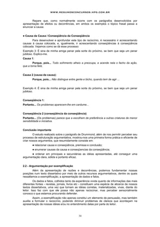 www.resumosconcursos.hpg.com.br

       Repare que, como normalmente ocorre com os parágrafos desenvolvidos por
apresentação de efeitos ou decorrências, em ambos os exemplos o tópico frasal passa a
enunciar a causa.


!   Causa da Causa / Conseqüência da Conseqüência
       Para desenvolver e aprofundar este tipo de raciocínio, é necessário ir acrescentando
causas à causa colocada, e, igualmente, ir acrescentando conseqüências à conseqüência
colocada. Vejamos como se dá esse processo:
Exemplo 3: É sina de minha amiga penar pela sorte do próximo, se bem que seja um penar
jubiloso. Explico-me.
Causa 1:
        Porque, pois... Todo sofrimento alheio a preocupa, e acende nela o facho da ação,
que a torna feliz.


Causa 2 (causa da causa):
         Porque, pois... Não distingue entre gente e bicho, quando tem de agir ...


Exemplo 4: É sina de minha amiga penar pela sorte do próximo, se bem que seja um penar
jubiloso.


Conseqüência 1:
Portanto... Os problemas aparecem-lhe em cardume...


Conseqüência 2 (conseqüência da conseqüência)
Portanto... (Os problemas) parece que a escolhem de preferência a outras criaturas de menor
sensibilidade e iniciativa.


Conclusão importante
        O estudo realizado sobre o parágrafo de Drummond, além de nos permitir perceber seu
processo de estruturação argumentativa, mostrou-nos uma primeira forma prática e eficiente de
criar nossos argumentos, que resumidamente consiste em:
         !   relacionar causa e conseqüência, premissa e conclusão;
         !   enumerar causas da causa e conseqüencias da conseqüência;
      ! ordenar em principais e secundárias as idéias apresentadas, até conseguir uma
argumentação clara, sólida e portanto eficaz.


2.2 - Argumentação por exemplificação
        Além da apresentação de razões e decorrências, podemos fundamentar nossas
posições num texto dissertativo por meio de outros recursos argumentativos, dentre os quais
ressaltamos a exemplificação, a apresentação de dados e fatos.
         Os dados e fatos, colhidos tanto da experiência vivida quanto de informações das mais
diferentes fontes - revistas, jornais, livros etc - constituem uma espécie de alicerce de nossos
textos dissertativos, uma vez que tornam as idéias corretas, materializadas, vivas, diante do
leitor. Isso faz com que ele possa não apenas raciocinar, mas perceber sensorialmente
conosco o que estamos procurando defender.
        Assim, a exemplificação não apenas constitui um elemento de persuasão, mas também
auxilia a formular o raciocínio, podendo diminuir problemas de clareza que aconteçam na
apresentação de nossas idéias e/ou no entendimento delas por parte do leitor.



                                                34
 