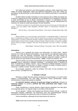 www.resumosconcursos.hpg.com.br

        Com dados que funcionem como fatos-exemplos, podemos, então, proporcionar maior
solidez às nossas dissertações, desde que saibamos interpretá-los, quer dizer, desde que
percebamos se são pertinentes, se são suficientes, se há coerência entre eles e o que estamos
afirmando.
        Escolher dentre os dados conhecidos os mais oportunos para a defesa da posição que
se assume, organizá-los de modo consistente com as hipóteses que os expliquem, integrá-los
a outras informações de que se dispõe, aumentando a riqueza e a originalidade do texto,
implica duas capacidades decisivas: saber interpretá-los e saber reuni-los, transformá-los em
conjuntos, em função do caráter generalizador do texto dissertativo.
        “Os fatos em si mesmos às vezes não bastam: para que provem é preciso que sua observação seja
acurada e que eles próprios sejam adequados, relevantes, típicos ou característicos suficientes ou
fidedignos ".
              (Othon M. Garcia – Comunicação emProsa Moderna – Rio de Janeiro, Fundação Getúlio Vargas, 1996)



Exemplo:
         Miséria absoluta: eis o nome da doença social brasileira. A mortalidade infantil. A discrasia da
fome. O aviltamento do trabalho. A favela. Seria de esperar que essa doença se transformasse em cons-
ciência política. A miséria se politizaria, passando a integrar o campo da luta de classes. É preciso fazer a
reforma agrária. É preciso fixar, no campo, o homem do campo. É preciso honrar e reverenciar o trabalho
humano, através de salários condignos. Para tanto, há que questionar, sem temor e tremor, o privilégio
dos ricos.
                            (Hélio Pellegrino - A Burrice do Demônio - Rio de janeiro,. Rocco, 1988 - texto adaptado)



Comentários
         Observe que o parágrafo lido possui uma idéia-núcleo, um tópico frasal - Miséria
absoluta: eis o nome da doença social brasileira - de que decorre uma suposição esperançosa,
expressa por meio de raciocínio condicional: Seria de esperar que essa doença se
transformasse em consciência política. A miséria se politizaria, passando a integrar o campo da
luta de classes (se essa doença se transformasse... então, a miséria se politizaria...etc).
        Observe também que ambas as declarações são fundamentadas por enumeração de
exemplos, seja os referentes à realidade constatada - A mortalidade infantil. A discrasia da
fome. O aviltamento do trabalho. A favela. - seja os referentes à realidade desejada: É preciso
fazer a reforma agrária. É preciso fixar, no campo, o homem do campo. É preciso honrar e
reverenciar o trabalho humano, através de salários condignos.
        Na conclusão, reaparece a idéia de condição: Para tanto, há que questionar, sem
temor e tremor, o privilégio dos ricos.


                                         3 - Dedução e indução
       Dedução e indução são dois grandes processos de argumentação, ao mesmo tempo
opostos e complementares. Por meio deles, articulamos nossos pensamentos, nossos
conhecimentos e nossas intervenções na realidade.
        No raciocínio dedutivo, partimos do geral para chegar ao particular, enquanto no
raciocínio indutivo, ao contrário, partimos dos fatos particulares para chegar a uma
conclusão geral.
       Assim, escolhermos o caminho dedutivo implica primeiro apresentar uma idéia geral,
uma proposição geral, e em seguida chegar a uma idéia ou fato particular.
        Já nas induções - método mais freqüente das diversas ciências naturais - a partir da
observação metódica, sistemática, dos fenômenos (e/ou das experimentações) tenta-se
possivelmente estabelecer leis gerais para todos os fenômenos semelhantes.
         Vamos exemplificar a aplicação dos dois tipos básicos de raciocínio:


         Tema: provar que os seres humanos precisam de lazer.


                                                       35
 