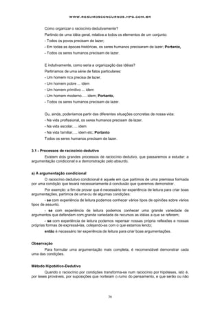 www.resumosconcursos.hpg.com.br

       Como organizar o raciocínio dedutivamente?
       Partindo de uma idéia geral, relativa a todos os elementos de um conjunto:
       - Todos os povos precisam de lazer;
       - Em todas as épocas históricas, os seres humanos precisaram de lazer; Portanto,
       - Todos os seres humanos precisam de lazer.


       E indutivamente, como seria a organização das idéias?
       Partiríamos de uma série de fatos particulares:
       - Um homem rico precisa de lazer.
       - Um homem pobre ... idem
       - Um homem primitivo ... idem
       - Um homem moderno..... idem; Portanto,
       - Todos os seres humanos precisam de lazer.


       Ou, ainda, poderíamos partir das diferentes situações concretas de nossa vida:
       - Na vida profissional, os seres humanos precisam de lazer.
       - Na vida escolar, ... idem
       - Na vida familiar, ... idem etc; Portanto
       Todos os seres humanos precisam de lazer.


3.1 - Processos de raciocínio dedutivo
      Existem dois grandes processos de raciocínio dedutivo, que passaremos a estudar: a
argumentação condicional e a demonstração pelo absurdo.


a) A argumentação condicional
       O raciocínio dedutivo condicional é aquele em que partimos de uma premissa formada
por uma condição que levará necessariamente à conclusão que queremos demonstrar.
      Por exemplo: a fim de provar que é necessário ter experiência de leitura para criar boas
argumentações, partimos de uma ou de algumas condições:
        - se com experiência de leitura podemos conhecer vários tipos de opiniões sobre vários
tipos de assunto;
      - se com experiência de leitura podemos conhecer uma grande variedade de
argumentos que defendem com grande variedade de recursos as idéias a que se referem;
        - se com experiência de leitura podemos repensar nossas própria reflexões e nossas
próprias formas de expressá-las, cotejando-as com o que estamos lendo;
       então é necessário ter experiência de leitura para criar boas argumentações.


Observação
      Para formular uma argumentação mais completa, é recomendável demonstrar cada
uma das condições.


Método Hipotético-Dedutivo
        Quando o raciocínio por condições transforma-se num raciocínio por hipóteses, isto é,
por teses prováveis, por suposições que norteiam o rumo do pensamento, e que serão ou não




                                                36
 