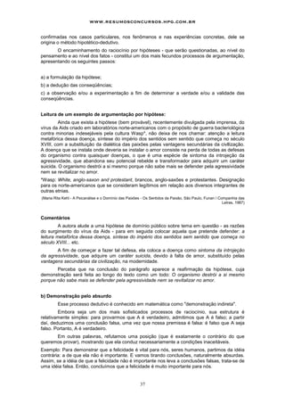 www.resumosconcursos.hpg.com.br

confirmadas nos casos particulares, nos fenômenos e nas experiências concretas, dele se
origina o método hipotético-dedutivo.
       O encaminhamento do raciocínio por hipóteses - que serão questionadas, ao nível do
pensamento e ao nível dos fatos - constitui um dos mais fecundos processos de argumentação,
apresentando os seguintes passos:


a) a formulação da hipótese;
b) a dedução das conseqüências;
c) a observação e/ou a experimentação a fim de determinar a verdade e/ou a validade das
conseqüências.


Leitura de um exemplo de argumentação por hipótese:
         Ainda que exista a hipótese (bem provável), recentemente divulgada pela imprensa, do
vírus da Aids criado em laboratórios norte-americanos com o propósito de guerra bacteriológica
contra minorias indesejáveis pela cultura Wasp*, não deixa de nos chamar: atenção a leitura
metafórica dessa doença, síntese do império dos sentidos sem sentido que começa no século
XVIII, com a substituição da dialética das paixões pelas vantagens secundárias da civllização.
A doença que se instala onde deveria se instalar o amor consiste na perda de todas as defesas
do organismo contra quaisquer doenças, o que é uma espécie de sintoma da introjeção da
agressividade, que abandona seu potencial rebelde e transformador para adquirir um caráter
suicida. O organismo destrói a si mesmo porque não sabe mais se defender pela agressividade
nem se revitalizar no amor.
*Wasp: White, anglo-saxon and protestant, brancos, anglo-saxões e protestantes. Designação
para os norte-americanos que se consideram legítimos em relação aos diversos integrantes de
outras etnias.
(Maria Rita Kehl - A Psicanálise e o Domínio das Paixões - Os Sentidos da Paixão, São Paulo, Funan / Companhia das
                                                                                                       Letras, 1987)



Comentários
         A autora alude a uma hipótese de domínio público sobre tema em questão - as razões
do surgimento do vírus da Aids - para em seguida colocar aquela que pretende defender: a
leitura metafórlca dessa doença, síntese do império dos sentidos sem sentido que começa no
século XVIII... etc.
       A fim de começar a fazer tal defesa, ela coloca a doença como sintoma da introjeção
da agressividade, que adquire um caráter suicida, devido à falta de amor, substituído pelas
vantagens secundárias da civilização, na modernidade.
       Perceba que na conclusão do parágrafo aparece a reafirmação da hipótese, cuja
demonstração será feita ao longo do texto como um todo: O organismo destrói a si mesmo
porque não sabe mais se defender pela agressividade nem se revitalizar no amor.


b) Demonstração pelo absurdo
         Esse processo dedutivo é conhecido em matemática como "demonstração indireta".
        Embora seja um dos mais sofisticados processos de raciocínio, sua estrutura é
relativamente simples: para provarmos que A é verdadeiro, admitimos que A é falso; a partir
daí, deduzimos uma conclusão falsa, uma vez que nossa premissa é falsa: é falso que A seja
falso. Portanto, A é verdadeiro.
      Em outras palavras, refutamos uma posição (que é exatamente o contrário do que
queremos provar), mostrando que ela conduz necessariamente a condições inaceitáveis.
Exemplo: Para demonstrar que a felicidade é vital para nós, seres humanos, partimos da idéia
contrária: a de que ela não é importante. E vamos tirando conclusões, naturalmente absurdas.
Assim, se a idéia de que a felicidade não é importante nos leva a conclusões falsas, trata-se de
uma idéia falsa. Então, concluímos que a felicidade é muito importante para nós.


                                                        37
 