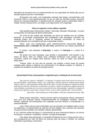www.resumosconcursos.hpg.com.br

descoberta da travessia rumo ao amadurecimento de sua capacidade de interlocução que se
dá pelas palavras que tem; reinventadas.
        Escrevendo com gosto, com imaginação motivada pelo desejo, provavelmente você
escreverá melhor e mais expressivamente, do que se optar por fórmulas prontas, pensando
apenas em supostas facilidades. A sabedoria está em conjugar lucidez e poeticidade, lógica e
criação. Pensar criadoramente, com lógica; criar logicamente, com imaginação.


                           Como se organiza e como utilizar a apostila
       Esta apostila possui três grandes núcleos - Descrição, Narração, Dissertação - os quais
correspondem aos três tipos de textos fundamentais.
         Em torno de tais núcleos são abordadas, em forma de verbetes e/ou de unidades
temáticas, as principais características das modalidades. Esta abordagem priorizará sua
utilização prática, isto é, focalizará, através de exemplos comentados, os meios de
operacionalizá-las com competência técnica e capacidade criadora.
       Assim, após uma apresentação geral, significativamente denominada Dicas e
Pressupostos para a realização de um bom texto, passaremos aos núcleos propriamente
ditos.
       O núcleo I será dedicado à Descrição, o núcleo II à Narração e o núcleo III à
Dissertação.
        De acordo com seus interesses, suas dúvidas e necessidades, você escolhe o seu
roteiro de leitura, tanto em relação ao(s) verbete(s) temático(s) no(s) qual(is) quer se
concentrar, quanto em relação ao(s) tópico(s), dentro de cada um deles, que pretende
desenvolver.
        Trata-se, enfim, de uma obra de consulta, que substitui a leitura linear por aquela
instigada pelos objetos e objetivos de conhecimento e de reflexão surgidos no cotidiano, à
propósito de situações concretas de produção textual.



    Apresentação Geral: pressupostos e sugestões para a realização de um bom texto


          Seja como for, todas as "realidades" e as fantasias" só podem tomar forma através da escrita, na
qual exterioridade e interioridade, mundo e ego, experiência e fantasia aparecem compostos pela mesma
matéria verbal; as visões polimorfas obtidas através dos olhos e da alma encontram-se contidas nas linhas
uniformes de caracteres minúsculos ou maiúsculos, de pontos, vírgulas, de parênteses; páginas inteiras de
sinais alinhados, encostados uns nos outros como grãos de areia, representando o espetáculo variegado do
mundo numa superfície sempre igual e sempre diversa, como as dunas impelidas pelo vento do deserto.
                   (Ítalo Calvino - Seis Propostas para o Próximo Milênio - São Paulo, Companhia das Letras, 1990)



       Neste espaço introdutório, vamos enumerar alguns pressupostos básicos necessários
para uma boa produção textual, independentemente da modalidade escolhida. Vamos,
também, relacionar tais pressupostos com sugestões que lhes facilitem a compreensão e a
operacionalização.
        Leia e releia cada uma das orientações, sem se preocupar com detalhes sobre a forma
de viabilizá-las, na especificidade de cada tipo de texto redigido. Seu conteúdo será retomado
ao longo de toda a apostila, nos verbetes e tópicos apresentados.
! Ter o domínio correto da língua e o conhecimento de seus mecanismos básicos, em termos
de estrutura / coerência / vocabulário / clareza / correção de linguagem.
       Para atingir este pressuposto, é necessário familiarizar-se com a língua escrita culta, o
que conseguimos por meio da leitura de diversos tipos de textos e também da consulta
sistemática a gramáticas e dicionários.




                                                      2
 