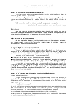 www.resumosconcursos.hpg.com.br



Leitura de exemplos de demonstração pelo absurdo:
        O carnaval é a maior data do ano, porque um dia dura três. Maior do que essa data só "véspera de
carnaval" - que dura trezentos e sessenta e dois.
         O verdadeiro milagre do carnaval é a televisão, que consegue trazer a rua para dentro de casa:
por isso não existe mais o carnaval de rua - fica todo mundo em casa vendo na televisão o carnaval de
rua.
          Todo homem deve tirar férias: é a única maneira de se organizar as preocupações.
                                  (Leon Eliachar - O Homem ao Zero - Rio de Janeiro, Editora Expressão e Cultura)



Comentários
         Nos três exemplos temos demonstrações pelo absurdo, na medida em que as
conclusões contrariam as premissas a que se referem e assim as negam, com grande dose de
ironia: recurso retórico por meio do qual esse argumento se expressa.


3.2 - Processos de raciocínio indutivo
        Os mais freqüentes processos do raciocínio indutivo - que passaremos a conhecer -
são: a argumentação por enumeração/ estatística; a argumentação por analogia; o argumento
de autoridade; o argumento contra o homem.


a) Argumentação por enumeração/estatística
         Trata-se do tipo mais simples de raciocínio indutivo. De acordo com ele, o que se tem
verificado com os elementos do conjunto observado deve, por comparação, por semelhança,
verificar-se também com todos os elementos do conjunto. Ou seja, é uma generalização.
          Quais são os perigos de concluir e pensar por estatística?
!   a generalização ser feita a partir de amostra insuficiente de dados.
! a tendenciosidade da estatística: a escolha do material pesquisado pode ser manipulada de
acordo com um interesse prévio sobre a conclusão, o que torna os dados não representativos.
         Por exemplo: se uma organização fizer uma pesquisa de opinião sobre as preferências
de tipos de poupança e/ou aplicação presentes no mercado, tendo em vista verificar a possível
aceitação de um novo produto do mesmo gênero, a ser lançado por ela, seria válido concluir a
partir da consulta de apenas um tipo de cliente? A resposta é não, pois haveria insuficiência de
dados para se chegar a conclusão


Leitura de um exemplo de argumentação por a enumeração/estatística:
Nossos filhos terão emprego?
         A grande maioria das mães de adolescentes e pré-adolescentes se preocupa, com razão, com as
perspectivas de emprego de seus filhos e filhas. As notícias sobre o fim do emprego, terceirização,
globalização, níveis de desemprego são alarmantes para quem pretende iniciar uma carreira daqui a
alguns poucos anos.
          Quais são os fatos concretos?
1 - As 500 maiores empresas brasileiras não acrescentaram um único emprego novo nos últimos dez anos.
Pelo contrário, retiraram do mercado 400.000 postos de trabalho, passando a empregar somente 1,6
milhão de funcionários, o que representa insignificantes 2,3% dos trabalhadores brasileiros.
2 - A globalização está dizimando não apenas empresas brasileiras, mas setores inteiros.
3 - O crescimento das importações não gera apenas um problema de déficit comercial, mas cria empregos
no exterior em detrimento do emprego interno.




                                                     38
 