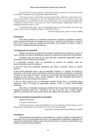 www.resumosconcursos.hpg.com.br

          Na fauna nativa, Jô Soares pertence à espécie Homo tucanos brasiliensis. Por trás de seu verniz
de civilidade, é responsável por um programa simplesmente infame.
         O fato de que seja um entrevistador em geral desinformado, claudicante e afoito talvez seja o
menor de seus defeitos. Muito pior do que essas deficiências técnicas é a sua egolatria, são as suas
maneiras pegajosas, a sua intimidade excessiva com a high society, a sua vocação de promiscuidade com
os poderosos. Caetano Veloso, na sua boca, vira "Caê”; a primeira-dama é simplesmente "Ruth"; o ex-
presidente José Sarney toma-se o "Zé".
        Seu programa, além disso, vem se transformando quase que exclusivamente num bazar para
amigos e numa revista de futilidades chiques. É o Ratinho das elites.(...)
                                                     (Fernando de Barros e Silva - Critica – TV Folha - 19/04/98)



Comentários
       Este trecho pertence a um exemplo contundente e corajoso de jornalismo opinativo;
embora possamos discordar da analogia que faz entre o programa de Jô Soares e o govemo
FHC, não há como negar sua clareza de estruturação, sua coerência ao induzir o leitor a
reconhecer a validade as idéias que defende.


c) O Argumento de Autoridade
         Quando recorremos ao testemunho de alguma autoridade para apoiarmos o ponto de
vista, a opinião que estamos defendendo, estamos nos utilizando do argumento de autoridade.
       Entretanto, para que esse tipo de argumento seja considerado logicamente válido, é
necessário levar em conta certas condições:
!  a autoridade invocada, além de "autoridade no assunto em questão", deve ser
reconhecidamente digna de confiança;
! não deve haver uma autoridade semelhante que afirme o contrário, quanto ao mesmo
assunto;
! deve haver adequação entre o tipo de autoridade invocada e o contexto de criação do
argumento, a fim de não ocorrer transferência indevida de campo de competência: a autoridade
no campo X opina sobre o campo Y. Lembre-se, por exemplo, dos textos publicitários, em que
pessoas do meio artístico - rádio, cinema, televisão - têm sido solicitadas para provar a
"qualidade" de inúmeros produtos de consumo...
!  não se deve esquecer que as autoridades também podem errar: a conclusão desse
argumento, como a de todos os argumentos indutivos é mais ou menos provavelmente
verdadeira.
         Além disso, é necessário cautela para se lançar mão do argumento de autoridade: sua
utilização demasiada pode nos ir levando a, em vez de pensar com a própria cabeça,
apoiarmo-nos sempre nos outros e assim deixar sem sujeito, sem vida própria, o nosso texto.


Leitura de exemplos de argumento de autoridade
        trecho de entrevista:
        P: A pessoa normal existe?
        R: Procuramos evitar o critério de normalidade. Fico com a definição de Freud, de que se você é
capaz de amar e de trabalhar, de se relacionar, você tem as bases da humanidade.
                                               (Hanna Segal – entrevista publicada pela Revista Veja - 22/04/98)



Comentários
          Neste fragmento de entrevista, a entrevistada por si mesmo constitui um argumento de
autoridade, pois é uma psicanalista de renome, uma especialista mundialmente respeitada, em
sua área de conhecimento. Mesmo assim, ela menciona Freud, o fundador da psicanálise, para
justificar o ponto de vista que defende.



                                                   40
 