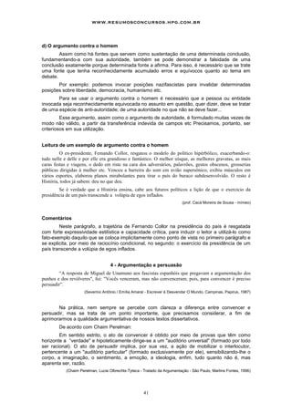 www.resumosconcursos.hpg.com.br



d) O argumento contra o homem
        Assim como há fontes que servem como sustentação de uma determinada conclusão,
fundamentando-a com sua autoridade, também se pode demonstrar a falsidade de uma
conclusão exatamente porque determinada fonte a afirma. Para isso, é necessário que se trate
uma fonte que tenha reconhecidamente acumulado erros e equívocos quanto ao tema em
debate.
       Por exemplo: podemos invocar posições nazifascistas para invalidar determinadas
posições sobre liberdade, democracia, humanismo etc.
       Para se usar o argumento contra o homem é necessário que a pessoa ou entidade
invocada seja reconhecidamente equivocada no assunto em questão, quer dizer, deve se tratar
de uma espécie de anti-autoridade; de uma autoridade no que não se deve fazer...
         Esse argumento, assim como o argumento de autoridade, é formulado muitas vezes de
modo não válido, a partir da transferência indevida de campos etc Precisamos, portanto, ser
criteriosos em sua utilização.


Leitura de um exemplo de argumento contra o homem
         O ex-presidente, Femando Collor, resgatou o modelo do político hipérbólico, exacerbando-o:
tudo nelle e delle e por elle era grandioso e fantástico. O melhor uísque, as melhores gravatas, as mais
caras festas e viagens, o dedo em riste na cara dos adversários, palavrões, gestos obscenos, grosserias
públicas dirigidas à mulher etc. Venceu a barreira do som em avião supersônico, exibiu músculos em
vários esportes, elaborou planos mirabolantes para tirar o país do buraco subdesenvolvido. O resto é
História, todos já sabem: deu no que deu.
        Se é verdade que a História ensina, cabe aos futuros políticos a lição de que o exercício da
presidência de um país transcende a volúpia de egos inflados.
                                                                          (prof. Cacá Moreira de Sousa - mímeo)



Comentários
        Neste parágrafo, a trajetória de Fernando Collor na presidência do país é resgatada
com forte expressividade estilística e capacidade crítica, para induzir o leitor a utilizá-lo como
fato-exemplo daquilo que se coloca implicitamente como ponto de vista no primeiro parágrafo e
se explicita, por meio de raciocínio condicional, no segundo: o exercício da presidência de um
país transcende a volúpia de egos inflados.


                                   4 - Argumentação e persuasão
        “A resposta de Miguel de Unamuno aos fascistas espanhóis que pregavam a argumentação dos
punhos e dos revólveres", foi: "Vocês venceram, mas não convenceram; pois, para convencer é preciso
persuadir”.
                     (Severino Antônio / Emília Amaral - Escrever é Desvendar O Mundo, Campinas, Papirus, 1987)



       Na prática, nem sempre se percebe com clareza a diferença entre convencer e
persuadir, mas se trata de um ponto importante, que precisamos considerar, a fim de
aprimorarmos a qualidade argumentativa de nossos textos dissertativos.
        De acordo com Chaim Perelman:
        Em sentido estrito, o ato de convencer é obtido por meio de provas que têm como
horizonte a “verdade" e hipoteticamente dirige-se a um "auditório universal" (formado por todo
ser racional). O ato de persuadir implica, por sua vez, a ação de mobilizar o interlocutor,
pertencente a um "auditório particular" (formado exclusivamente por ele), sensibilizando-Ihe o
corpo, a imaginação, o sentimento, a emoção, a ideologia, enfim, tudo quanto não é, mas
aparenta ser, razão.
            (Chaim Perelman, Lucie Olbrechts-Tyteca - Tratado da Argumentação - São Paulo, Martins Fontes, 1996)




                                                      41
 