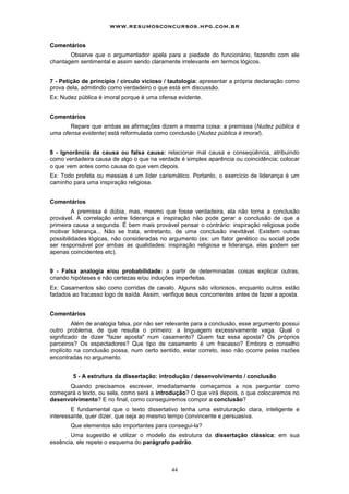www.resumosconcursos.hpg.com.br

Comentários
       Observe que o argumentador apela para a piedade do funcionário, fazendo com ele
chantagem sentimental e assim sendo claramente irrelevante em termos lógicos.


7 - Petição de princípio / círculo vicioso / tautologia: apresentar a própria declaração como
prova dela, admitindo como verdadeiro o que está em discussão.
Ex: Nudez pública é imoral porque é uma ofensa evidente.


Comentários
       Repare que ambas as afirmações dizem a mesma coisa: a premissa (Nudez pública é
uma ofensa evidente) está reformulada como conclusão (Nudez pública é imoral).


8 - Ignorância da causa ou falsa causa: relacionar mal causa e conseqüência, atribuindo
como verdadeira causa de algo o que na verdade é simples aparência ou coincidência; colocar
o que vem antes como causa do que vem depois.
Ex: Todo profeta ou messias é um líder carismático. Portanto, o exercício de liderança é um
caminho para uma inspiração religiosa.


Comentários
         A premissa é dúbia, mas, mesmo que fosse verdadeira, ela não torna a conclusão
provável. A correlação entre liderança e inspiração não pode gerar a conclusão de que a
primeira causa a segunda. É bem mais provável pensar o contrário: inspiração religiosa pode
motivar liderança... Não se trata, entretanto, de uma conclusão inevitável. Existem outras
possibilidades lógicas, não consideradas no argumento (ex: um fator genético ou social pode
ser responsável por ambas as qualidades: inspiração religiosa e liderança, elas podem ser
apenas coincidentes etc).


9 - Falsa analogia e/ou probabilidade: a partir de determinadas coisas explicar outras,
criando hipóteses e não certezas e/ou induções imperfeitas.
Ex: Casamentos são como corridas de cavalo. Alguns são vitoriosos, enquanto outros estão
fadados ao fracasso logo de saída. Assim, verifique seus concorrentes antes de fazer a aposta.


Comentários
         Além de analogia falsa, por não ser relevante para a conclusão, esse argumento possui
outro problema, de que resulta o primeiro: a linguagem excessivamente vaga. Qual o
significado de dizer "fazer aposta" num casamento? Quem faz essa aposta? Os próprios
parceiros? Os espectadores? Que tipo de casamento é um fracasso? Embora o conselho
implícito na conclusão possa, num certo sentido, estar correto, isso não ocorre pelas razões
encontradas no argumento.


        5 - A estrutura da dissertação: introdução / desenvolvimento / conclusão
      Quando precisamos escrever, imediatamente começamos a nos perguntar como
começará o texto, ou sela, como será a introdução? O que virá depois, o que colocaremos no
desenvolvimento? E no final, como conseguiremos compor a conclusão?
        E fundamental que o texto dissertativo tenha uma estruturação clara, inteligente e
interessante, quer dizer, que seja ao mesmo tempo convincente e persuasiva.
       Que elementos são importantes para consegui-la?
       Uma sugestão é utilizar o modelo da estrutura da dissertação clássica; em sua
essência, ele repete o esquema do parágrafo padrão.



                                             44
 