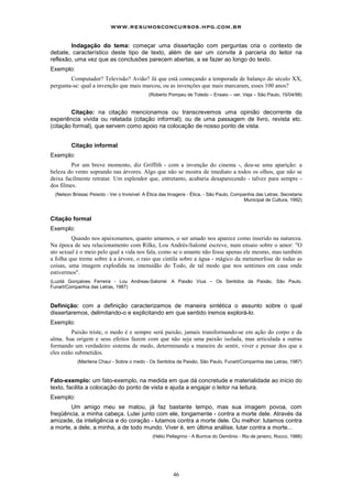 www.resumosconcursos.hpg.com.br

        Indagação do tema: começar uma dissertação com perguntas cria o contexto de
debate, característico deste tipo de texto, além de ser um convite à parceria do leitor na
reflexão, uma vez que as conclusões parecem abertas, a se fazer ao longo do texto.
Exemplo:
        Computador? Televisão? Avião? Já que está começando a temporada de balanço do século XX,
pergunta-se: qual a invenção que mais marcou, ou as invenções que mais marcaram, esses 100 anos?
                                             (Roberto Pompeu de Toledo – Ensaio – ver. Veja – São Paulo, 15/04/98)


        Citação: na citação mencionamos ou transcrevemos uma opinião decorrente da
experiência vivida ou relatada (citação informal); ou de uma passagem de livro, revista etc.
(citação formal), que servem como apoio na colocação de nosso ponto de vista.


        Citação informal
Exemplo:
         Por um breve momento, diz Griffith - com a invenção do cinema -, deu-se uma aparição: a
beleza do vento soprando nas árvores. Algo que não se mostra de imediato a todos os olhos, que não se
deixa facilmente retratar. Um esplendor que, entretanto, acabaria desaparecendo - talvez para sempre -
dos filmes.
 (Nelson Brissac Peixoto - Ver o Invisível: A Ética das Imagens - Ética, - São Paulo, Companhia das Letras, Secretaria
                                                                                          Municipal de Cultura, 1992)



Citação formal
Exemplo:
         Quando nos apaixonamos, quanto amamos, o ser amado nos aparece como inserido na natureza.
Na época de seu relacionamento com Rilke, Lou Andrés-Salomé escreve, num ensaio sobre o amor: "O
ato sexual é o meio pelo qual a vida nos fala, como se o amante não fosse apenas ele mesmo, mas também
a folha que treme sobre á a árvore, o raio que cintila sobre a água - mágico da metamorfose de todas as
coisas, uma imagem explodida na imensidão do Todo, de tal modo que nos sentimos em casa onde
estivermos".
(Luzilá Gonçalves Ferreira - Lou Andreas-Salomé: A Paixão Viua – Os Sentidos da Paixão, São Paulo,
Funart/Companhia das Letras, 1987)



Definição: com a definição caracterizamos de maneira sintética o assunto sobre o qual
dissertaremos, delimitando-o e explicitando em que sentido iremos explorá-lo.
Exemplo:
         Paixão triste, o medo é e sempre será paixão, jamais transformando-se em ação do corpo e da
alma. Sua origem e seus efeitos fazem com que não seja uma paixão isolada, mas articulada a outras
formando um verdadeiro sistema de medo, determinando a maneira de sentir, viver e pensar dos que a
eles estão submetidos.
           (Marilena Chauí - Sobre o medo - Os Sentidos da Paixão, São Paulo, Funart/Companhia das Letras, 1987)



Fato-exemplo: um fato-exemplo, na medida em que dá concretude e materialidade ao início do
texto, facilita a colocação do ponto de vista e ajuda a engajar o leitor na leitura.
Exemplo:
        Um amigo meu se matou, já faz bastante tempo, mas sua imagem povoa, com
freqüência, a minha cabeça. Lutei junto com ele, longamente - contra a morte dele. Através da
amizade, da inteligência e do coração - lutamos contra a morte dele. Ou melhor: lutamos contra
a morte, a dele, a minha, a de todo mundo. Viver é, em última análise, lutar contra a morte...
                                               (Hélio Pellegrino - A Burrice do Demônio - Rio de janeiro, Rocco, 1988)




                                                        46
 