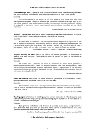www.resumosconcursos.hpg.com.br

Conversa com o leitor: trata-se de uma forma de introdução muito persuasiva na medida em
que convoca o leitor, o interlocutor, a participar de nosso ponto de vista, nossa opinião.
Exemplo:
          Você tem tempo de ler este artigo? Se não tiver, paciência. Pelo menos assim você estará
inadvertidamente ajudando a ilustrar o argumento que ele defende. Obrigado pela força. Mas, se você
tiver, só me resta pedir a sua paciência e compreensão. Espero que você não se arrependa, após a leitura,
de ter perdido o seu tempo, e que o meu argumento encontre alguma ressonância em sua própria
experiência.
                                                               (Eduardo Giannetti - Folha de São Paulo, 16/04/98)



Analogia / comparação: estabelecer pontos de semelhança entre coisas diferentes, comparar,
é um modo criativo e provocador de introduzir a discussão de um tema.
Exemplo:
         O futebol pode ser comparado a um grande gênero literário. Dispõe de um espetáculo, de uma
rede de comentários, tem regras e ritual definido. A objeção, no caso, seria a de que uma partida não vem
a ser uma ficção: uma jogada, afinal, é para valer, pertence à praxis (e não à poíesis) e, além do mais, o
que vale para o futebol vale para todos os esportes, e assim meu argumento ficaria sem valor etc.
                              (Antônio Medina Rodrigues - A Palavra e o Futebol - Rev. Livro Aberto - agosto/1996)



Pequeno resumo do texto: trata-se de colocar no primeiro parágrafo, as dimensões da
questão que será discutida, caminhando do todo às partes, do geral às características
particulares.
Exemplo:
         De acordo com a utilização, os meios de informação de massa podem promover o
desenvolvimento do indivíduo, a coesão e o progresso dos países, bem como a compreensão e a paz
internacionais, apresentando a cada povo uma imagem mais autêntica e mais completa da vida dos outros
povos, ou então tomar-se o novo ópio das massas, provocar a desagregação de valores e passar a ser um
instrumento de dominação cultural.
                                                                                       (Documento da Unesco/76)



Dados estatísticos: tais dados são fortes exemplos, geralmente de conhecimento público,
com os quais damos autoridade à introdução de nosso texto.
Exemplo: .
         Desafiar limites, correr riscos e passar por emoções fortes está virando brincadeira de crianças...
Entre os cerca de 20000 brasileiros que praticam regularmente o alpinismo, calcula-se que pelo menos
1.000 sejam crianças.
                                                                       (Rev. Veja - ano 31, no. 10, março de 1998)



Metalinguagem: chamamos de metalinguagem o anúncio pelo autor da reflexão que vai fazer
sobre o tema proposto - linguagem que expressa a linguagem: explicitação do tema do qual se
vai falar - uma espécie de definição.
Exemplo:
        Esta primeira conferência será dedicada à oposição leveza-peso, e argumentarei a
favor da leveza. Não quer dizer que considero menos válidos os argumentos do peso, mas
apenas que penso ter mais coisas a dizer sobre a leveza.
                    (Ítalo Calvino - Seis Propostas para o Próximo Milênio, São Paulo, Companhia das Letras, 1990)



                           6 - Características da linguagem dissertativa




                                                      47
 