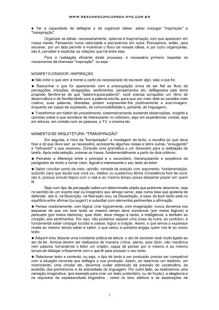 www.resumosconcursos.hpg.com.br

!   Ter a capacidade de deflagrar e de organizar idéias: saber conjugar "inspiração" e
"transpiração".
         Organizar as idéias, necessariamente, opõe-se à fragmentação com que aparecem em
nossa mente. Pensamos numa velocidade e escrevemos em outra. Precisamos, então, para
escrever, por um lado permitir e incentivar o fluxo de nossas idéias, e por outro organizá-las,
isto é, perceber e explicitar as relações que há entre elas.
       Para a realização eficiente deste processo, é necessário primeiro respeitar os
mecanismos da chamada "inspiração", ou seja:


MOMENTO CRIADOR: INSPIRAÇÃO
"   Não inibir o que vem à mente a partir da necessidade de escrever algo, seja o que for.
" Rascunhar o que for aparecendo com a preocupação única de ser fiel ao fluxo de
percepções, intuições, divagações, sentimentos, pensamentos etc, deflagrados pelo tema
proposto (lembre-se de que "palavra-puxa-palavra": você precisa conquistar um ritmo de
desenvoltura e de familiaridade com a palavra escrita, para que por meio dela se perceba mais
criativo; suas palavras, liberadas, podem surpreender-Ihe positivamente a auto-imagem,
enquanto ser capaz de expressão, de comunicabilidade e, portanto, de linguagem).
" Transformar em hábito tal procedimento, sistematicamente anotando observações, insights e
opiniões sobre o que acontece de interessante no cotidiano, seja em experiências vividas, seja
em leituras, em contato com as pessoas, a TV, o cinema etc.


MOMENTO DE ARQUITETURA: "TRANSPIRAÇÃO"
         Em seguida, é hora da "transpiração": a montagem do texto, a escolha do que deve
ficar e do que deve sair; se necessário, acrescente algumas coisas e retire outras, "enxugando"
e "refinando" o que escreveu. Consulte uma gramática e um dicionário para a realização da
tarefa. Após esta seleção, ordenar as frases, fundamentalmente a partir de dois critérios:
" Perceber a diferença entre o principal e o secundário, hierarquizando a seqüência de
parágrafos de modo a tornar claro, legível e interessante o seu texto ao leitor.
" Saber conciliar ponto de vista, opinião, tomada de posição com argumento, fundamentação,
subsídio para que aquilo que você viu, relatou ou questionou tenha consistência fora de você,
isto é, possua vínculo lógico com o real e ao mesmo tempo possa despertar prazer em quem
lê.
         Seja num tipo de percepção sobre um determinado objeto que pretende descrever, seja
no sentido de um evento real ou imaginário que almeja narrar, seja numa tese que gostaria de
defender, isto é, na Descrição, na Narração e/ou na Dissertação, a base do bom texto está no
equilíbrio entre afirmar (ou sugerir) e subsidiar com elementos pertinentes a afirmação.
" Pensar criadoramente, com lógica; criar logicamente, com imaginação: nunca devemos nos
esquecer de que um bom texto ao mesmo tempo deve convencer (por meios lógicos) e
persuadir (por meios retóricos), quer dizer, deve chegar à razão, à inteligência, e também ao
coração, aos sentimentos. Por isso, não podemos separar uma coisa da outra; ao contrário, é
fundamental saber conjugar lucidez e poesia, lógica e criação. Assim, o que temos a expressar
revela ao mesmo tempo saber e sabor, o que seduz e portanto engaja quem nos lê ao nosso
texto.
" Adquirir e/ou depurar uma constante prática de leitura: o ato de escrever está muito ligado ao
ato de ler. Ambos devem ser realizados de maneira crítica, atenta, quer dizer, não mecânica
nem passiva, tomando-se o leitor um criador, capaz de pensar por si mesmo e ao mesmo
tempo de dialogar criticamente com o que lê para produzir o seu texto.
" Relacionar texto e contexto, ou seja, o tipo de texto a ser produzido precisa ser compatível
com a situação concreta que deflagra a sua produção. Assim, ao fazermos um relatório, um
memorando, uma circular etc, devemos cuidar sobretudo da precisão do vocabulário, da
exatidão dos pormenores e da sobriedade da linguagem. Por outro lado, ao realizarmos uma
narração imaginativa: (por exemplo para criar um texto publicitário, ou de ficção), a elegância e
os requisitos da expressividade lingüística - como os tons afetivos e as explorações de



                                                3
 
