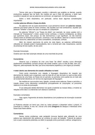 www.resumosconcursos.hpg.com.br

       Temos visto que a linguagem constitui o elemento que engloba os demais, quando
produzimos qualquer tipo de texto. Na medida em que é feito de palavras, o texto bem
sucedido é aquele em que as palavras se combinam, se organizam, de forma adequada.
       Sobre o texto dissertativo, em particular, vamos tecer algumas considerações
importantes:
!   evitar palavras difíceis e frases de efeito
        As palavras com as quais escrevemos o que pensamos devem ser palavras nossas,
palavras que fazem parte do nosso universo, não aquelas que mal conhecemos, aquelas que
parecem "enfeitar" o texto mas que na verdade só o prejudicam.
        As palavras "difíceis" e as "frases de efeito", por exemplo, às vezes usadas com a
intenção de "impressionar" o leitor, podem tornar confusas, e mesmo ininteligíveis, as idéias
que queremos expor. Isto porque, se não dominarmos o que significam, se não tivermos
clareza sobre os sentidos que possuem, corremos o risco de alterar, distorcer e mesmo inverter
o nosso raciocínio, elaborando um texto contraditório, complicado, confuso.
         Além de criarem equívocos do ponto de vista lógico, as palavras artificialmente
utilizadas em redação podem impessoalizá-la, isto é, torná-la sem vida, inexpressiva, carente
da presença de seu sujeito, de seu autor.


Exemplo Comentado
Oratória sem não fala! (exemplo retirado de uma manchete de jornal)


Comentários
      Observe que a tentativa de criar uma frase "de efeito" resultou numa afirmação
duplamente contraditória: primeiro porque não existe oratória, que é a arte de falar, sem voz...
Segundo, pela expressão não fala, que torna redundante (repetitivo) o erro lógico já cometido.


!   estar atento aos elementos de coesão utilizados no texto
        Outro ponto importante com relação à linguagem dissertativa diz respeito aos
elementos de coesão que a organizam, pois se trata de um tipo de texto no qual os elos entre
as palavras de uma frase; as frases de um período; os períodos como partes de um todo são
de fundamental relevância, em termos de organização de linguagem.
         Na medida em que envolve nexo, ligação, conexão entre palavras, frases e períodos, a
coesão possui como elementos constitutivos principalmente as conjunções, os pronomes
relativos e os sinais de pontuação.
        O uso adequado destes elementos nos ajuda a explicitar as nossas idéias, a mostrar as
relações entre elas e a ordená-las com clareza e coerência.


Exemplos comentados
       Veja, agora, fragmentos de textos dissertativos com problemas de incorreção vocabular
e de coesão:


a) Podemos abordar um tema que, creio eu, todos pensam e dissertam sobre o próprio. A
juventude e a velhice. A meu ver, cria-se uma certa antagonia de desejos e interesses entre
essas duas fases etárias.


Comentários
        Dentre outros problemas, este parágrafo toma-se ilegível pela utilização de uma
palavra que claramente não pertence ao universo do autor da redação. Trata-se da palavra
com a qual o estudante pretendeu se referir à oposição entre juventude e velhice: antagonismo,




                                                  48
 