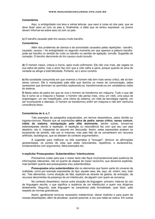 www.resumosconcursos.hpg.com.br

Comentários
       Aqui, a ambigüidade nos leva a várias leituras. que sexo é coisa só dos pais, que se
deve fazer sexo só com os pais e, finalmente, a idéia que se tentou expressar: os jovens
devem informar-se sobre sexo só com os pais.


c) O barulho causado pelo tiro causou muito barulho.
Comentários
       Além dos problemas de clareza e de sonoridade causados pelas repetições - barulho,
causado, causou - há ambigüidade no segundo momento em que aparece a palavra barulho:
pode ser barulho no sentido de ruído ou barulho no sentido de agitação, tumulto. Sugestão de
correção: O barulho decorrente do tiro causou muito tumulto.


d) O homem nasce, cresce e morre, após muito sofrimento. Ele não vive mais, ele vegeta na
sua selva de pedra, mas o amor faz com que a vida valha a pena, porque quando se ama de
verdade se atinge a total felicidade. Portanto, só o amor constrói.


e) Na sociedade consumista em que vivemos o homem não tem mais senso crítico, ele só tem
senso comum. Ele é manipulado pela elite que domina os meios de comunicação, pelos
opressores que dominam os oprimidos explorando-os, transformando-os em verdadeiros robôs
do sistema.
f) Nesta selva de pedra em que se vive o homem se transforma em máquina. Tudo o que ele
faz é como se a máquina o fizesse: o homem não pensa mais, virou um robô, uma peça de
engrenagem, um ser massificado, uma vítima do sistema, um robô da tecnologia vigente, um
ser inconsciente e alienado. O homem se transformou enfim em máquina e não tem nenhuma
consciência disso.


Comentários de d, e, f
          Três exemplos de parágrafos prejudicados, em termos dissertativos, pelos clichês ou
lugares-comuns. Repare que as expressões selva de pedra, senso critico, senso comum,
robôs do sistema, manipulação pela elite dominante, dentre outras, tornam-se
estereotipadas devido à repetição. A repetição ou redundância faz com que seu uso seja
aleatório, isto é, independa do assunto em discussão. Assim, estas expressões acabam se
esvaziando de sentido, não por si mesmas, mas pelo fato de se converterem em recursos
artificiais, tautológicos, que se afastam do contexto argumentativo.
       A sugestão para melhorar os três exemplos é "enxugar", diminuir as afirmações
apresentadas, os pontos de vista que estão redundantes, repetitivos, e esclarecê-los,
fundamentá-los com argumentos, fatos-exemplos etc.


!   explicitar Pressupostos / Subentendidos / Interlocutores
       Precisamos cuidar para que o nosso texto não fique incompreensível pela ausência de
informações relevantes, não só quanto às etapas de nosso raciocínio, que devemos explicitar,
mas também quanto aos pressupostos e/ou subentendidos.
        Pressupostos e/ou subentendidos são os elementos que fazem parte do universo da
oralidade, como por exemplo expressões do tipo: aquela casa, ele, aqui, ali, ontem, isso, tudo
etc. Tais elementos, numa situação de fala, explicam-se através de gestos, de entoação, de
recursos decorrentes da presença de um interlocutor, de alguém com quem se conversa.
        No contexto dissertativo, temos outra situação de linguagem: primeiro, trata-se do uso
de linguagem escrita, o que significa a ausência de um interlocutor a quem nos dirigimos
diretamente. Segundo, esta linguagem se caracteriza pela formalidade, quer dizer, pelo
respeito às normas gramaticais.
       Assim, geralmente torna-se necessário indeterminar, deixar implícito o para quem de
nossas dissertações, além de pluralizar, quando possível, a voz que nelas se coloca. Em outras



                                             50
 
