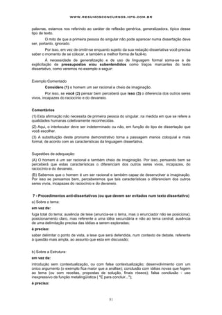 www.resumosconcursos.hpg.com.br

palavras, estamos nos referindo ao caráter de reflexão genérica, generalizadora, típico desse
tipo de texto.
         O mito de que a primeira pessoa do singular não pode aparecer numa dissertação deve
ser, portanto, ignorado.
        Por isso, em vez de omitir-se enquanto sujeito da sua redação dissertativa você precisa
saber o momento de se colocar, e também a melhor forma de fazê-lo.
         À necessidade de generalização e de uso de linguagem formal soma-se a de
explicitação de pressupostos e/ou subentendidos como traços marcantes do texto
dissertativo, como veremos no exemplo a seguir:


Exemplo Comentado
        Considero (1) o homem um ser racional e cheio de imaginação.
         Por isso, se você (2) pensar bem perceberá que isso (3) o diferencia dos outros seres
vivos, incapazes do raciocínio e do devaneio.


Comentários
(1) Esta afirmação não necessita de primeira pessoa do singular, na medida em que se refere a
qualidades humanas coletivamente reconhecidas.
(2) Aqui, o interlocutor deve ser indeterminado ou não, em função do tipo de dissertação que
você escolher.
(3) A substituição deste pronome demonstrativo torna a passagem menos coloquial e mais
formal, de acordo com as características da linguagem dissertativa.


Sugestões de adequação:
(A) O homem é um ser racional e também cheio de imaginação. Por isso, pensando bem se
perceberá que estas características o diferenciam dos outros seres vivos, incapazes, do
raciocínio e do devaneio.
(B) Sabemos que o homem é um ser racional e também capaz de desenvolver a imaginação.
Por isso se pensamos bem, perceberemos que tais características o diferenciam dos outros
seres vivos, incapazes do raciocínio e do devaneio.


7 - Procedimentos anti-dissertativos (ou que devem ser evitados num texto dissertativo)
a) Sobre o tema:
em vez de:
fuga total do tema; ausência de tese (anuncia-se o tema, mas o enunciador não se posiciona);
posicionamento claro, mas referente a uma idéia secundária e não ao tema central; ausência
de uma delimitação precisa das idéias a serem exploradas;
é preciso:
saber delimitar o ponto de vista, a tese que será defendida, num contexto de debate, referente
à questão mais ampla, ao assunto que esta em discussão;


b) Sobre a Estrutura:
em vez de:
introdução sem contextualização, ou com falsa contextualização; desenvolvimento com um
único argumento (o exemplo fica maior que a análise); conclusão com idéias novas que fogem
ao tema (ou com receitas, propostas de solução, finais róseos); falsa conclusão - uso
inexpressivo da função metalingüística ( "E para concluir...");
é preciso:



                                              51
 
