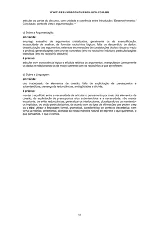www.resumosconcursos.hpg.com.br

articular as partes do discurso, com unidade e coerência entre Introdução / Desenvolvimento /
Conclusão; ponto de vista / argumentação; ~ `


c) Sobre a Argumentação:
em vez de:
emprego exaustivo de argumentos cristalizados, geralmente os de exemplificação;
incapacidade de analisar, de formular raciocínios lógicos; falta ou desperdício de dados;
desarticulação dos argumentos; extensas enumerações de constatações óbvias (discurso vazio
e prolixo); generalizações sem provas concretas (erro no raciocínio indutivo); particularizações
indevidas (erro no raciocínio dedutivo)
é preciso:
articular com consistência lógica e eficácia retórica os argumentos, manipulando corretamente
os dados e relacionando-os de modo coerente com os raciocínios a que se referem;


d) Sobre a Linguagem:
em vez de:
uso inadequado de elementos de coesão; falta de explicitação de pressupostos e
subentendidos; presença de redundâncias, ambigüidades e clichês;
é preciso:
manter o equilíbrio entre a necessidade de articular o pensamento por meio dos elementos de
coesão, da explicitação de pressupostos e/ou subentendidos e a necessidade, não menos
importante, de evitar redundâncias; generalizar os interlocutores, pluralizando-os ou mantendo-
os implícitos, ou então particularizá-los, de acordo com os tipos de afirmações que pedem o eu
ou o nós; utilizar a linguagem formal, gramatical, característica do contexto dissertativo, sem
torná-la retórica, ornamental, alienada da nossa maneira natural de exprimir o que queremos, o
que pensamos, o que vivemos.




                                              52
 